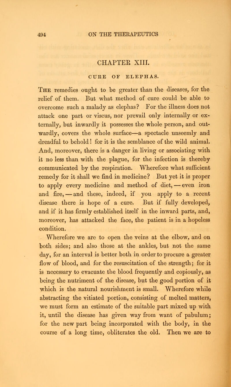 CHAPTER XIII. CURE OF ELEPHAS. The remedies ought to be greater than the diseases, for the relief of them. But what method of cure could be able to overcome such a malady as elephas? For the illness does not attack one part or viscus, nor prevail only internally or ex- ternally, but inwardly it possesses the whole person, and out- wardly, covers the whole surface—a spectacle unseemly and dreadful to behold! for it is the semblance of the wild animal. And, moreover, there is a danger in living or associating with it no less than with the plague, for the infection is thereby communicated by the respiration. Wherefore what sufficient remedy for it shall we find in medicine? But yet it is proper to apply every medicine and method of diet, — even iron and fire, — and these, indeed, if you apply to a recent disease there is hope of a cure. But if fully developed, and if it has firmly established itself in the inward parts, and, moreover, has attacked the face, the patient is in a hopeless condition. Wherefore we are to open the veins at the elbow, and on both sides; and also those at the ankles, but not the same day, for an interval is better both in order to procure a greater flow of blood, and for the resuscitation of the strength; for it is necessary to evacuate the blood frequently and copiously, as being the nutriment of the disease, but the good portion of it which is the natural nourishment is small. Wherefore while abstracting the vitiated portion, consisting of melted matters, we must form an estimate of the suitable part mixed up with it, until the disease has given way from want of pabulum; for the new part being incorporated with the body, in the course of a long time, obliterates the old, Then we are to