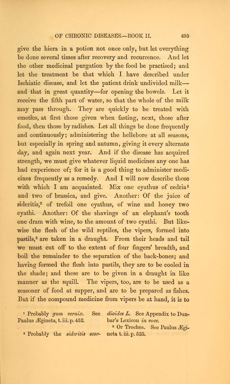 give the liiera in a potion not once only, but let everything be done several times after recovery and recurrence. And let the other medicinal purgation by the food be practised; and let the treatment be that which I have described under Ischiatic disease, and let the patient drink undivided milk— and that in great quantity—for opening the bowels. Let it receive the fifth part of water, so that the whole of the milk may pass through. They are quickly to be treated with emetics, at first those given when fasting, next, those after food, then those by radishes. Let all things be done frequently and continuously; administering the hellebore at all seasons, but especially in spring and autumn, giving it every alternate day, and again next year. And if the disease has acquired strength, we must give whatever liquid medicines any one has had experience of; for it is a good thing to administer medi- cines frequently as a remedy. And I will now describe those with which I am acquainted. Mix one cyathus of cedria1 and two of brassica, and give. Another: Of the juice of sideritis,2 of trefoil one cyathus, of wine and honey two cyathi. Another: Of the shavings of an elephant's tooth one dram with wine, to the amount of two cyathi. But like- wise the flesh of the wild reptiles, the vipers, formed into pastils,3 are taken in a draught. From their heads and tail we must cut off to the extent of four fingers' breadth, and boil the remainder to the separation of the back-bones; and having formed the flesh into pastils, they are to be cooled in the shade; and these are to be given in a draught in like manner as the squill. The vipers, too, are to be used as a seasoner of food at supper, and are to be prepared as fishes. But if the compound medicine from vipers be at hand, it is to 1 Probably gum vemix. See dioides L. See Appendix to Dun- Paulus iEgineta, t. iii. p. 452. bar's Lexicon in voce. 3 Or Troches. See Paulus Mgi~ 2 Probably the sideritis scor- neta t. iii. p. 535.