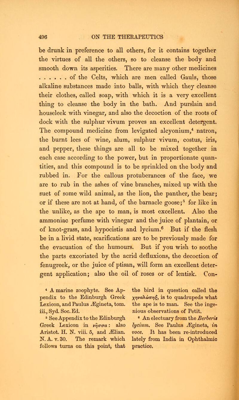 be drunk in preference to all others, for it contains together the virtues of all the others, so to cleanse the body and smooth down its asperities. There are many other medicines of the Celts, which are men called Gauls, those alkaline substances made into balls, with which they cleanse their clothes, called soap, with which it is a very excellent thing to cleanse the body in the bath. And purslain and houseleek with vinegar, and also the decoction of the roots of dock with the sulphur vivum proves an excellent detergent. The compound medicine from levigated alcyonium,4 natron, the burnt lees of wine, alum, sulphur vivum, costus, iris, and pepper, these things are all to be mixed together in each case according to the power, but in proportionate quan- tities, and this compound is to be sprinkled on the body and rubbed in. For the callous protuberances of the face, we are to rub in the ashes of vine branches, mixed up with the suet of some wild animal, as the lion, the panther, the bear; or if these are not at hand, of the barnacle goose;5 for like in the unlike, as the ape to man, is most excellent. Also the ammoniac perfume with vinegar and the juice of plantain, or of knot-grass, and hypocistis and lycium.6 But if the flesh be in a livid state, scarifications are to be previously made for the evacuation of the humours. But if you wish to soothe the parts excoriated by the acrid defluxions, the decoction of fenugreek, or the juice of ptisan, will form an excellent deter- gent application; also the oil of roses or of Ientisk. Con- * A marine zoophyte. See Ap- the bird in question called the pendix to the Edinburgh Greek χηναλώπηξ, is to quadrupeds what Lexicon, and Paulus iEgineta, torn, the ape is to man. See the inge- iii., Syd. Soc. Ed. nious observations of Petit. 8 See Appendix to the Edinburgh 6 An electuary from the Berberis Greek Lexicon in νήσσα: also lycium. See Paulus iEgineta, in, Aristot. Η. N. viii. 5, and iElian. voce. It has been re-introduced N. A. v. 30. The remark which lately from India in Ophthalmic follows turns on this point, that practice.