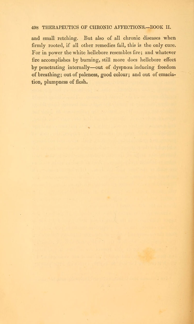 and small retching. But also of all chronic diseases when firmly rooted, if all other remedies fail, this is the only cure. For in power the white hellebore resembles fire; and whatever fire accomplishes by burning, still more does hellebore effect by penetrating internally—out of dyspnoea inducing freedom of breathing; out of paleness, good colour; and out of emacia- tion, plumpness of flesh.