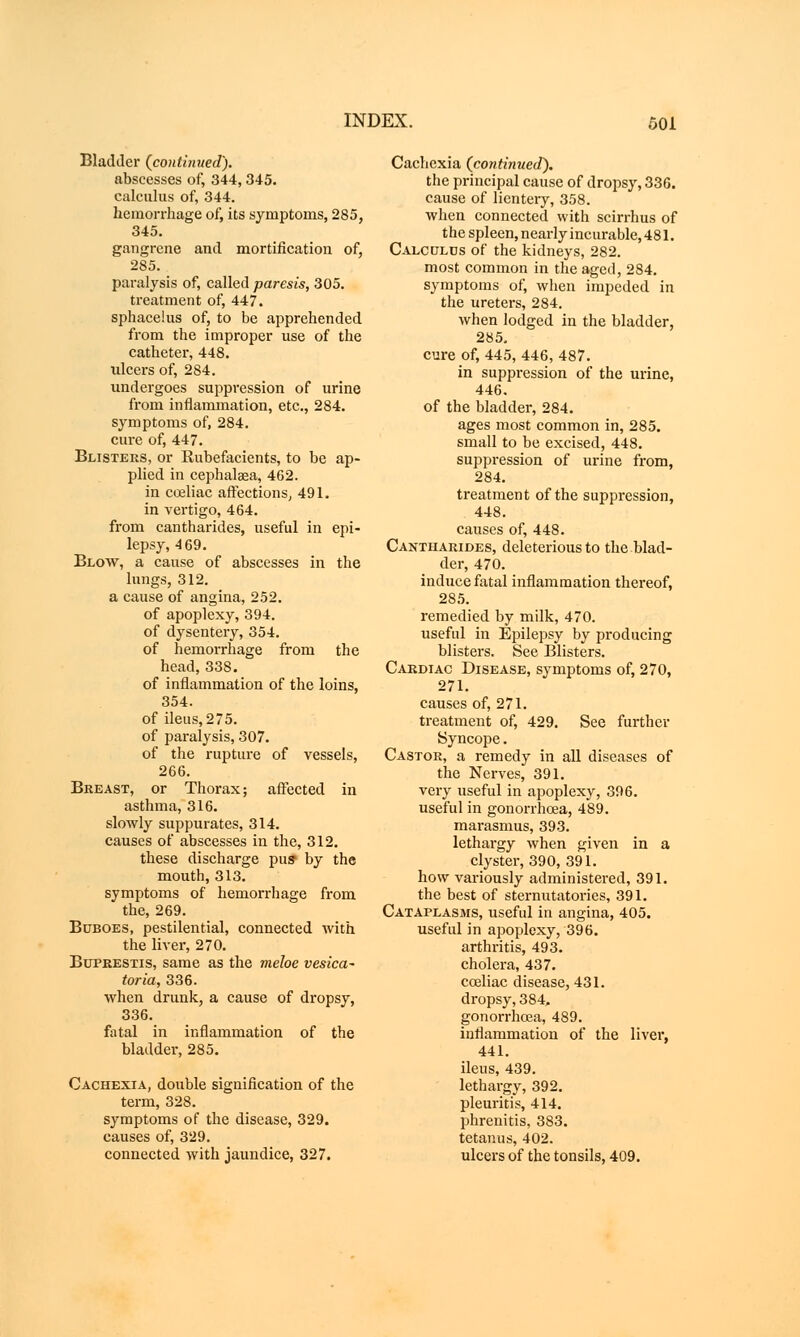 Bladder {continued). abscesses of, 344, 345. calculus of, 344. hemorrhage of, its symptoms, 285, 345. gangrene and mortification of, 285. paralysis of, called paresis, 305. treatment of, 447. sphacelus of, to be apprehended from the improper use of the catheter, 448. ulcers of, 284. undergoes suppression of urine from inflammation, etc., 284. symptoms of, 284. cure of, 447. Blisters, or Rubefacients, to be ap- plied in cephalaea, 462. in coeliac affections, 491. in vertigo, 464. from cantharides, useful in epi- lepsy, 4 69. Blow, a cause of abscesses in the lungs, 312. a cause of angina, 252. of apoplexy, 394. of dysentery, 354. of hemorrhage from the head, 338. of inflammation of the loins, 354. of ileus,275. of paralysis, 307. of the rupture of vessels, 266. Breast, or Thorax; affected in asthma, 316. slowly suppurates, 314. causes of abscesses in the, 312. these discharge pus• by the mouth, 313. symptoms of hemorrhage from the, 269. Buboes, pestilential, connected with the liver, 270. Bufrestis, same as the meloe vesica* toria, 336. when drunk, a cause of dropsy, 336. fatal in inflammation of the bladder, 285. Cachexia, double signification of the term, 328. symptoms of the disease, 329. causes of, 329. connected with jaundice, 327. Cachexia {continued). the principal cause of dropsy, 336. cause of lientery, 358. when connected with scirrhus of the spleen, nearly incurable, 481. Calculus of the kidneys, 282. most common in the aged, 284. symptoms of, when impeded in the ureters, 284. when lodged in the bladder, 285. cure of, 445, 446, 487. in suppression of the urine, 446. of the bladder, 284. ages most common in, 285. small to be excised, 448. suppression of urine from, 284. treatment of the suppression, 448. causes of, 448. Cantharides, deleterious to the blad- der, 470. induce fatal inflammation thereof, 285. remedied by milk, 470. useful in Epilepsy by producing blisters. See Blisters. Cardiac Disease, symptoms of, 270, 271. causes of, 271. treatment of, 429. See further Syncope. Castor, a remedy in all diseases of the Nerves, 391. very useful in apoplexy, 396. useful in gonorrhoea, 489. marasmus, 393. lethargy when given in a clyster, 390, 391. how variously administered, 391. the best of sternutatories, 391. Cataplasms, useful in angina, 405. useful in apoplexy, 396. arthritis, 493. cholera, 437. ceeliac disease, 431. dropsy, 384, gonorrhoea, 489. inflammation of the liver, 441. ileus, 439. lethargy, 392. pleuritis, 414. phrenitis, 383. tetanus, 402. ulcers of the tonsils, 409.