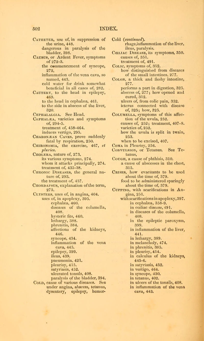 Catheter, use of, in suppression of the urine, 448. dangerous in paralysis of the bladder, 398. Causus, or Ardent Fever, symptoms of 272-3. the cemmencement of syncope, 272, inflammation of the vena cava, so named, 443. cold water for drink somewhat beneficial in all cases of, 282. Cautery, to the head in epilepsy, 469. to the head in cephalsea, 461. to the side in abscess of the liver, 320. Cephalalgia. See Head. Cephal^ea, varieties and symptoms of, 294-5. treatment of, 458-464. induces vertigo, 295. Charon^an Caves, prove suddenly fatal by respiration, 250. Chironomia, the exercise, 467, et pluries. Cholera, nature of, 273. its various symptoms, 274. whom it attacks principally, 274. treatment of, 435-38. Chronic Diseases, the general na- ture of, 293. the treatment of, 457. Chordapstjs, explanation of the term, 275. Clysters, uses of, in angina, 404. uses of, in apoplexy, 395. cephalsea, 460. diseases of the columella, 408. hysteric fits, 460. lethargy, 388. phrenitis, 384. affections of the kidneys, 446. syncope, 434. inflammation of the vena cava, 445. epilepsy, 399. ileus, 439. pneumonia, 421. pleurisy, 415. satyriasis, 452. ulcerated tonsils, 408. paralysis of the bladder, 394. Cold, cause of various diseases. See under angina, abscess, tetanus, dysentery, epilepsy, hemor- Cold (continued). rhage,inflammation of the liver, ileus, paralysis. Cceliac Disease, its symptoms, 350. causes of, 351. treatment of, 491. Colic, symptoms of, 352. how distinguished from diseases of the small intestines, 277. Colon, a thick and fleshy intestine, 277. performs a part in digestion, 325. abscess of, 277; how opened and cured, 312. ulcers of, from colic pain, 352. icterus connected with disease of, 325; how, 325. Columella, symptoms of this affec- tion of the uvula, 252. causes of, 252; treatment, 407-8. varieties of, 252. how the uvula is split in twain, 253. when to be excised, 407. Coma in Pleurisy, 256. Convulsion, or Tetanus. See Te- tanus, Cough, a cause of phthisis, 310. a cause of abscesses in the chest, 315. Crises, how evacuants to be used about the time of, 379. food to be administered sparingly about the time of, 379. Cupping, with scarifications in An- gina, 251. with scarifications in apoplexy, 397. in cephalcea, 358-9. in cceliac disease, 491. in diseases of the columella, 408. in the epileptic paroxysm, 399. in inflammation of the liver, 441. in lethargy, 389. in melancholy, 474. in phrenitis, 385. in pleurisy, 414. in calculus of the kidneys, 445-6. in satyriasis, 452. in vertigo, 464. in syncope, 430. in tetanus, 402. in ulcers of the tonsils, 408. in inflammation of the vena cava, 443.