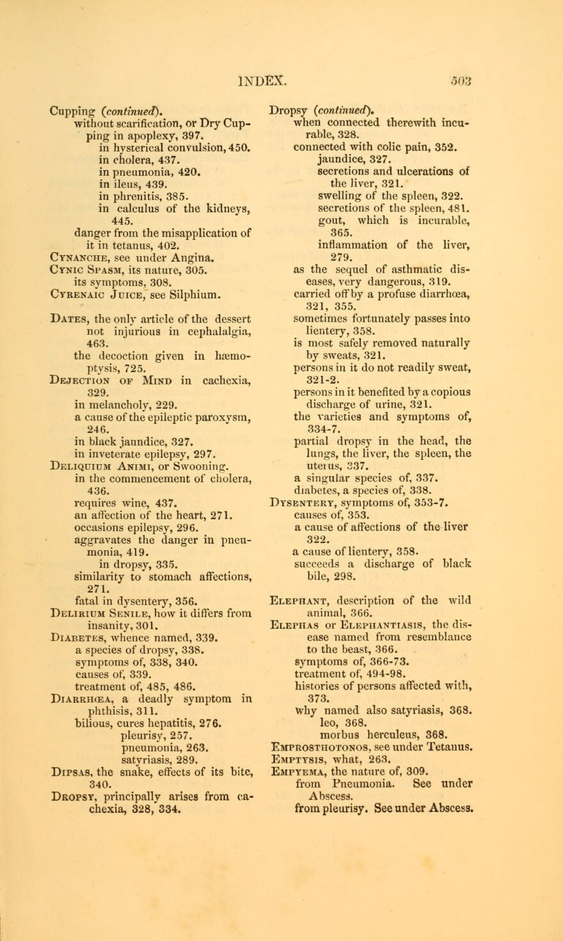 Cupping (continued). without scarification, or Dry Cup- ping in apoplexy, 397. in hysterical convulsion, 450. in cholera, 437. in pneumonia, 420. in ileus, 439. in phrenitis, 385. in calculus of the kidneys, 445. danger from the misapplication of it in tetanus, 402. Ctnanche, see under Angina. Cynic Spasm, its nature, 305. its symptoms, 308. Cyrenaic Juice, see Silphium. Dates, the only article of the dessert not injurious in cephalalgia, 463. the decoction given in haemo- ptysis, 725. Dejection of Mind in cachexia, 329. in melancholy, 229. a cause of the epileptic paroxysm, 246. in black jaundice, 327. in inveterate epilepsy, 297. Deliquium Animi, or Swooning. in the commencement of cholera, 436. requires wine, 437. an affection of the heart, 271. occasions epilepsy, 296. aggravates the danger in pneu- monia, 419. in dropsy, 335. similarity to stomach affections, 271. fatal in dysentery, 356. Delirium Senile, how it differs from insanity, 301. Diabetes, whence named, 339. a species of dropsy, 338. symptoms of, 338, 340. causes of, 339. treatment of, 485, 486. Diarrhoea, a deadly symptom in phthisis, 311. bilious, cures hepatitis, 276. pleurisy, 257. pneumonia, 263. satyriasis, 289. Dipsas, the snake, effects of its bite, 340. Dropsy, principally arises from ca- chexia, 328, 334. Dropsy (continued). when connected therewith incu- rable, 328. connected with colic pain, 352. jaundice, 327. secretions and ulcerations of the liver, 321. swelling of the spleen, 322. secretions of the spleen, 481. gout, which is incurable, 365. inflammation of the liver, 279. as the sequel of asthmatic dis- eases, very dangerous, 319. carried off by a profuse diarrhoea, 321, 355. sometimes fortunately passes into lientery, 358. is most safely removed naturally by sweats, 321. persons in it do not readily sweat, 321-2. persons in it benefited by a copious discharge of urine, 321. the varieties and symptoms of, 334-7. partial dropsy in the head, the lungs, the liver, the spleen, the uteius, 337. a singular species of, 337. diabetes, a species of, 338. Dysentery, symptoms of, 353-7. causes of, 353. a cause of affections of the liver 322. a cause of lientery, 358. succeeds a discharge of black bile, 298. Elephant, description of the wild animal, 366. Elephas or Elephantiasis, the dis- ease named from resemblance to the beast, 366. symptoms of, 366-73. treatment of, 494-98. histories of persons affected with, 373. why named also satyriasis, 368. leo, 368. morbus herculeus, 368. Emprosthotonos, see under Tetanus. Emptysis, what, 263. Empyema, the nature of, 309. from Pneumonia. See under Abscess. from pleurisy. See under Abscess.