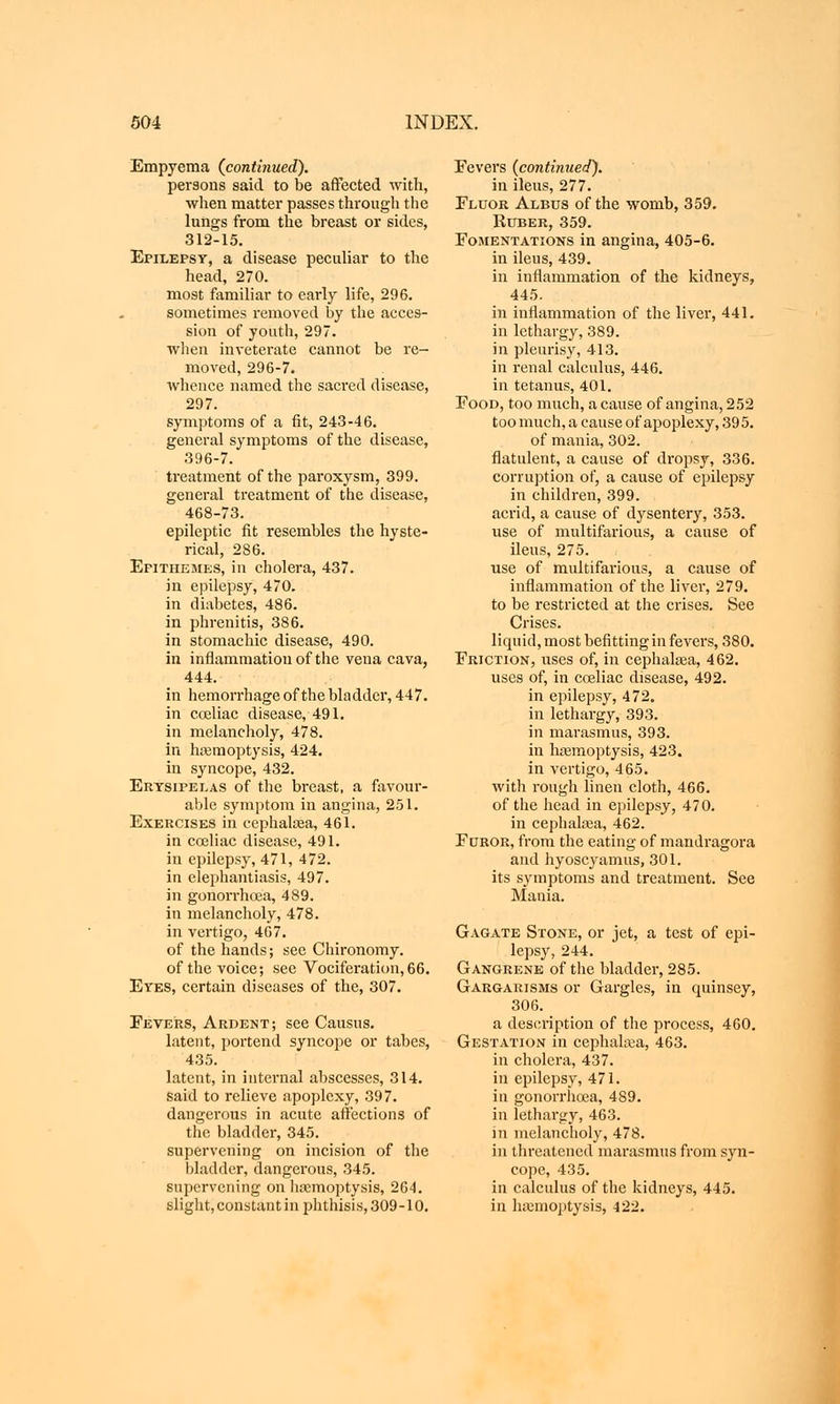 Empyema (continued). persons said to be affected with, when matter passes through the lungs from the breast or sides, 312-15. Epilepsy, a disease peculiar to the head, 270. most familiar to early life, 296. sometimes removed by the acces- sion of youth, 297. when inveterate cannot be re- moved, 296-7. whence named the sacred disease, 297. symptoms of a fit, 243-46. general symptoms of the disease, 396-7. treatment of the paroxysm, 399. general treatment of the disease, 468-73. epileptic fit resembles the hyste- rical, 286. Epithemes, in cholera, 437. in epilepsy, 470. in diabetes, 486. in phrenitis, 386. in stomachic disease, 490. in inflammation of the vena cava, 444. in hemorrhage of the bladder, 447. in coeliac disease, 491. in melancholy, 478. in haemoptysis, 424. in syncope, 432. Erysipelas of the breast, a favour- able symptom in angina, 251. Exercises in eephalaea, 461. in coeliac disease, 491. in epilepsy, 471, 472. in elephantiasis, 497. in gonorrhoea, 489. in melancholy, 478. in vertigo, 467. of the hands; see Chironomy. of the voice; see Vociferation,66. Eyes, certain diseases of the, 307. Fevers, Ardent; see Causus. latent, portend syncope or tabes, 435. latent, in internal abscesses, 314. said to relieve apoplexy, 397. dangerous in acute affections of the bladder, 345. supervening on incision of the bladder, dangerous, 345. supervening on haemoptysis, 264. slight, constant in phthisis, 309-10. Eevers {continued). in ileus, 277. Fluor Albus of the womb, 359. Ruber, 359. Fomentations in angina, 405-6. in ileus, 439. in inflammation of the kidneys, 445. in inflammation of the liver, 441. in lethargy, 389. in pleurisy, 413. in renal calculus, 446. in tetanus, 401. Food, too much, a cause of angina, 252 too much, a cause of apoplexy, 395. of mania, 302. flatulent, a cause of dropsy, 336. corruption of, a cause of epilepsy in children, 399. acrid, a cause of dysentery, 353. use of multifarious, a cause of ileus, 275. use of multifarious, a cause of inflammation of the liver, 279. to be restricted at the crises. See Crises, liquid, most befitting in fevers, 380. Friction, uses of, in eephalaea, 462. uses of, in coeliac disease, 492. in epilepsy, 472. in lethargy, 393. in marasmus, 393. in haemoptysis, 423. in vertigo, 465. with rough linen cloth, 466. of the head in epilepsy, 470. in cephalaea, 462. Furor, from the eating of mandragora and hyoscyamus, 301. its symptoms and treatment. See Mania. Gagate Stone, or jet, a test of epi- lepsy, 244. Gangrene of the bladder, 285. Gargarisms or Gargles, in quinsey, 306. a description of the process, 460. Gestation in cephalaea, 463. in cholera, 437. in epilepsy, 471. in gonorrhoea, 489. in lethargy, 463. in melancholy, 478. in threatened marasmus from syn- cope, 435. in calculus of the kidneys, 445. in haemoptysis, 422.