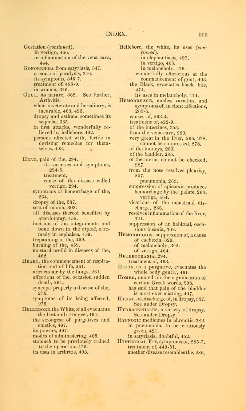 Gestation (continued). in vertigo, 466. in inflammation of the vena cava, 444. Gonorrhoea from satyriasis, 347. a cause of paralysis, 346. its symptoms, 346-7. treatment of, 488-9. in women, 346. Gout, its nature, 362. See further, Arthritis. when inveterate and hereditary, is incurable, 463, 493. dropsy and asthma sometimes its sequelae, 365. in first attacks, wonderfully re- lieved by hellebore, 492. persons affected with, fertile in devising remedies for them- selves, 493. Head, pain of the, 294. its varieties and symptoms, 294-5. treatment, cause of the disease called vertigo, 294. symptoms of hemorrhage of the, 264. dropsy of the, 337. seat of mania, 303. all diseases thereof benefited by arteriotomy, 458. incision of the integuments and bone down to the diploe, a re- medy in cephala^a, 459. trepanning of the, 459. burning of the, 459. mustard useful in diseases of the, 462. Heart, the commencement of respira- tion and of life, 261. attracts air by the lungs, 261. affections of the, occasion sudden death, 261. syncope properly a disease of the, 276. symptoms of its being affected, 275. HEiXEBORE,theWhite,ofallevacuants the best and strongest, 464. the strongest of purgatives and emetics, 497. its powers, 497. modes of administering, 465. stomach to be previously trained to the operation, 476. its uses in arthritis, 493. Hellebore, the white, its uses (con- tinued). in elephantiasis, 497. in vertigo, 465. in melancholy, 476. wonderfully efficacious at the commencement of gout, 493. the Black, evacuates black bile, 474. its uses in melancholy, 474. Hemorrhage, modes, varieties, and symptoms of, in chest affections, 263-5. causes of, 263-4. treatment of, 422-9. of the intestines, 355. from the vena cava, 280. very great in the liver, 266, 278. cannot be suppressed, 278. of the kidneys, 283. of the bladder, 285. of the uterus cannot be checked, 287. from the nose resolves pleurisy, 257. pneumonia, 263. suppression of epistaxis produces hemorrhage by the palate, 264. vertigo, 464. vicarious of the menstrual dis- charge, 266. resolves inflammation of the liver, 321. suppression of an habitual, occa- sions insania, 302. Hemorrhoids, suppression of, a cause of cachexia, 329. of melancholy, 302. of vertigo, 464. Heterocrania, 294. treatment of, 463. Hiera, as a purgative, evacuates the whole body gently, 461. Homer, quoted for the signification of certain Greek words, 298. has said that pain of the bladder is most excruciating, 447. Hydatids, discharge of, in dropsy, 337. See under Dropsy. Hydrocephalus, a variety of dropsy. See under Dropsy. Hypnotic medicines in phrenitis, 382. in pneumonia, to be cautiously given, 421. in satyriasis, doubtful, 452. Hysterical Fit, symptoms of, 285-7. treatment of, 449-51. another disease resembles the, 286.