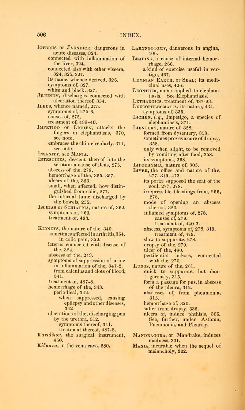Ictekus or Jaundice, dangerous in. acute diseases, 324. connected with inflammation of the liver, 324. connected also with other viscera, 324, 325, 327. its name, whence derived, 326. symptoms of, 327. white and black, 327. Jejunum, discharges connected with ulceration thereof, 354. Ileus, whence named, 275. symptoms of, 275-6. causes of, 275. treatment of, 438-40. Impetigo or Lichen, attacks the fingers in elephantiasis, 370, see note, embraces the chin circularly, 371, see note. Insanity, see Mania. Intestines, descent thereof into the scrotum a cause of ileus, 275. abscess of the, 278. hemorrhage of the, 355, 357. ulcers of the, 353. small, when affected, how distin- guished from colic, 277. the internal tunic discharged by the bowels, 255. Ischias or Schiatica, nature of, 362. symptoms of, 263. treatment of, 493. Kidneys, the nature of the, 340. sometimes affected in arthritis,364. in colic pain, 352. icterus connected with disease of the, 324. abscess of the, 243. symptoms of suppression of urine in inflammation of the, 341-2. from calculus and clots of blood, 341. treatment of, 487-8. hemorrhage of the, 343. periodical, 342. when suppressed, causing epilepsy and other diseases, 342. ulcerations of the, discharging pus by the urethra, 312. symptoms thereof, 341. treatment thereof, 487-8. Κατιάδιον, the surgical instrument, 460. Κίδματιι, in the vena cava, 280. Laryngotomy, dangerous in angina, 406. Leaping, a cause of internal hemor- rhage, 266. a kind of exercise useful in ver- tigo, 467. Lemnian Earth, or Seal; its medi- cinal uses, 426. Leontium, name applied to elephan- tiasis. See Elephantiasis. Lethargics, treatment of, 387-93. Leucophlegmatia, its nature, 434. symptoms of, 335. Lichen, i. q., Impetigo, a species of elephantiasis, 371. Lientery, nature of, 358. formed from dysentery, 358. sometimes proves a cure of dropsy, 358. only when slight, to be removed by vomiting after food, 358. its symptoms, 358. Lipothymia, nature of, 305. Liver, the office and nature of the, 277, 319,473. its portEe supposed the seat of the soul, 277, 278. irrepressible bleedings from, 266, 278. mode of opening an abscess thereof, 320. inflamed S3'mptoms of, 278. causes of, 279. treatment of, 440-3. abscess, symptoms of, 278, 319. treatment of, 479. slow to suppurate, 278. dropsy of the, 279. ulcer of the, 480. pestilential buboes, connected with the, 270. Lungs, nature of the, 261. quick to suppurate, but dan- gerously, 315. form a passage for pus, in abscess of the pleura, 312. abscesses of, from pneumonia, 315. hemorrhage of, 320. suffer from dropsy, 335. ulcers of, induce phthisis, 306. See, further, under Asthma, Pneumonia, and Pleurisy. Mandragora, or Mandrake, induces madness, 301. Mania, incurable when the sequel of melancholy, 302.