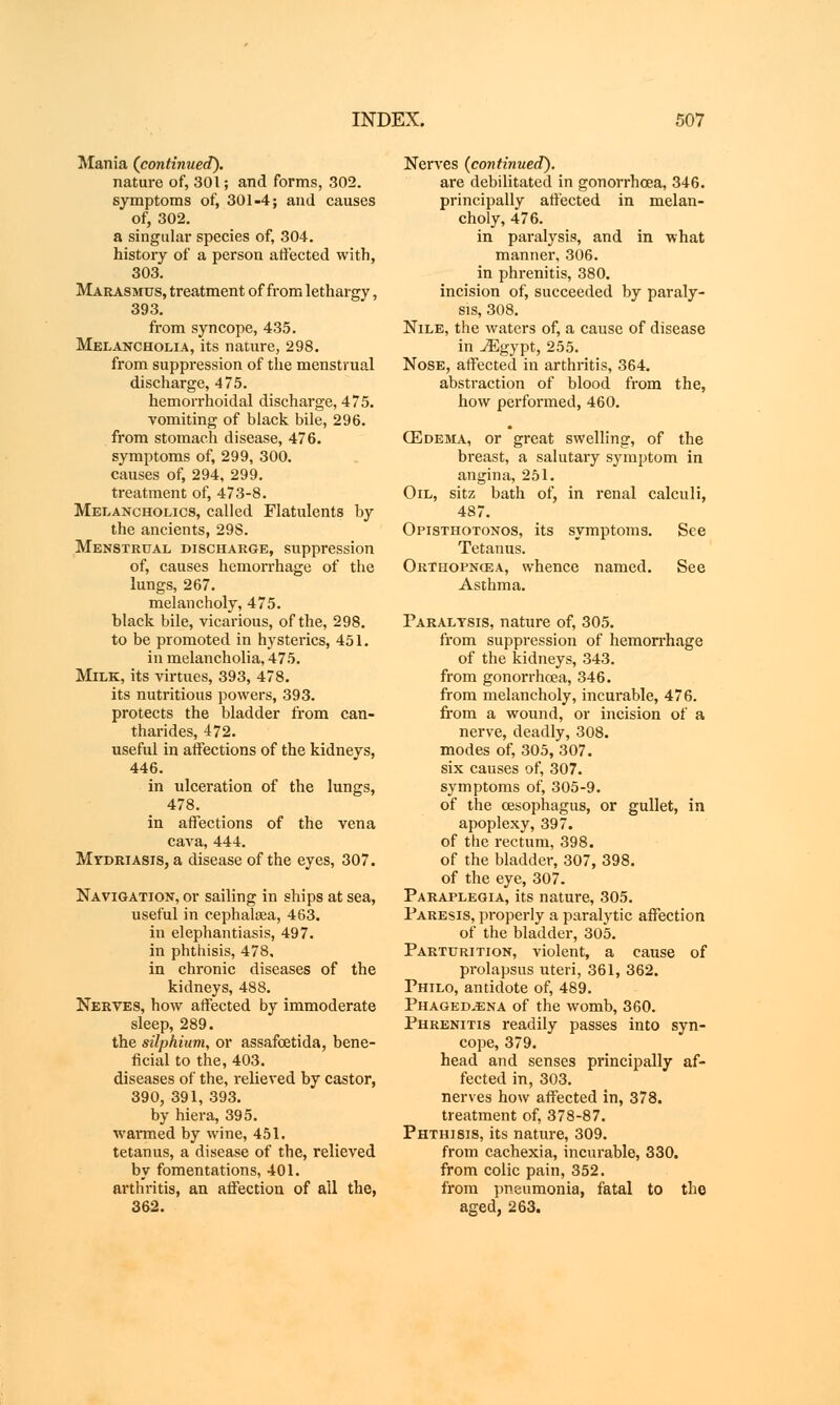 Mania (continued). nature of, 301; and forms, 302. symptoms of, 301-4; and causes of, 302. a singular species of, 304. history of a person affected with, 303. Marasmus, treatment of from lethargy, 393. from syncope, 435. Melancholia, its nature, 298. from suppression of the menstrual discharge, 475. hemorrhoidal discharge, 475. vomiting of black bile, 296. from stomach disease, 476. symptoms of, 299, 300. causes of, 294, 299. treatment of, 473-8. Melancholics, called Flatulents by the ancients, 29S. Menstrual discharge, suppression of, causes hemorrhage of the lungs, 267. melancholy, 475. black bile, vicarious, of the, 298. to be promoted in hysterics, 451. in melancholia, 475. Milk, its virtues, 393, 478. its nutritious powers, 393. protects the bladder from can- tharides, 472. useful in affections of the kidneys, 446. in ulceration of the lungs, 478. in affections of the vena cava, 444. Mydriasis, a disease of the eyes, 307. Navigation, or sailing in ships at sea, useful in cephalsea, 463. in elephantiasis, 497. in phthisis, 478, in chronic diseases of the kidneys, 488. Nerves, how affected by immoderate sleep, 289. the silphium, or assafcetida, bene- ficial to the, 403. diseases of the, relieved by castor, 390, 391, 393. by hiera, 395. warmed by wine, 451. tetanus, a disease of the, relieved by fomentations, 401. arthritis, an affection of all the, 362. Nerves (continued). are debilitated in gonorrhoea, 346. principally affected in melan- choly, 476. in paralysis, and in what manner, 306. in phrenitis, 380. incision of, succeeded by paraly- sis, 308. Nile, the waters of, a cause of disease in -«Egypt, 255. Nose, affected in arthritis, 364. abstraction of blood from the, how performed, 460. (Edema, or great swelling, of the breast, a salutary symptom in angina, 251. Oil, sitz bath of, in renal calculi, 487. Opisthotonos, its symptoms. See Tetanus. Orthopncea, whence named. See Asthma. Paralysis, nature of, 305. from suppression of hemorrhage of the kidneys, 343. from gonorrhoea, 346. from melancholy, incurable, 476. from a wound, or incision of a nerve, deadly, 308. modes of, 305, 307. six causes of, 307. symptoms of, 305-9. of the oesophagus, or gullet, in apoplexy, 397. of the rectum, 398. of the bladder, 307, 398. of the eye, 307. Paraplegia, its nature, 305. Paresis, properly a paralytic affection of the bladder, 305. Parturition, violent, a cause of prolapsus uteri, 361, 362. Philo, antidote of, 489. Phagedena of the womb, 360. Phrenitis readily passes into syn- cope, 379. head and senses principally af- fected in, 303. nerves how affected in, 378. treatment of, 378-87. Phthisis, its nature, 309. from cachexia, incurable, 330. from colic pain, 352. from pneumonia, fatal to the aged, 263.