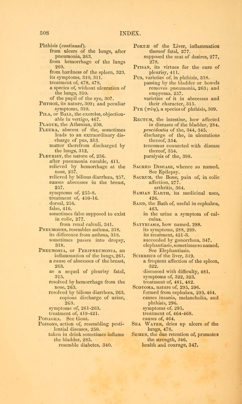 Phthisis {continued). from ulcers of the lungs, after pneumonia, 263. from hemorrhage of the lungs 269. from hardness of the spleen, 323. its symptoms, 310, 311. treatment of, 478, 479. a species of, without ulceration of the lungs, 310. of the pupil of the eye, 307. Phthoe, its nature, 309; and peculiar symptoms, 310. Pila, or Ball, the exercise, objection- able in vertigo, 467. Plague, the Athenian, 250. Pleura, abscess of the, sometimes leads to an extraordinary dis- charge of pus, 313. matter therefrom discharged by the lungs, 312. Pleurisy, the nature of, 256. after pneumonia curable, 411. relieved by hemorrhage at the nose, 257. relieved by bilious diarrhoea, 257. causes abscesses in the breast, 257. symptoms of, 255-8. treatment of, 410-16. dorsal, 256. false, 416. sometimes false supposed to exist in colic, 277. from renal calculi, 341. Pneumodes, resembles asthma, 318. its difference from asthma, 318. sometimes passes into dropsy, 318. Pneumonia, or Peripneumonia, an inflammation of the lungs, 261. a cause of abscesses of the breast, 263. as a sequel of pleurisy fatal, 315. resolved by hemorrhage from the nose, 263. resolved by bilious diarrhoea, 263. copious discharge of urine, 2G3. symptoms of, 261-263. treatment of, 419-421. Podagra. See Gout. Poisons, action of, resembling pesti- lential diseases, 250. taken in drink sometimes inflame the bladder, 285. resemble diabetes, 340. Port-s: of the Liver, inflammation thereof fatal, 277. supposed the seat of desires, 277, 278. Ptisan, its virtues for the cure of pleurisy, 411. Pus, varieties of, in phthisis, 318. passing by the bladder or bowels removes pneumonia, 263; and empyema, 257. varieties of it in abscesses and their character, 315. Pye (πύη), a species of phthisis, 309. Rectum, the intestine, how affected in diseases of the bladder, 284. procidentia of the, 344, 345. discharge of the, in ulcerations thereof, 354. tenesmus connected with disease thereof, 354. paralysis of the, 398. Sacred Disease, whence so named. See Epilepsy. Sacrum, the Bone, pain of, in colic affection, 277. arthritis, 364. Samian Earth, its medicinal uses, 426. Sand, the Bath of, useful in cephala?a, 463. in the urine a symptom of cal- culus. Satyriasis, how named, 288. its symptoms, 288, 289. its treatment, 451-3. succeeded by gonorrhoea, 347. elephantiasis, sometimes so named. See Elephantiasis. Scirrhus of the liver, 319. a frequent affection of the spleen, 322. discussed with difficulty, 481. symptoms of, 322, 323. treatment of, 481, 482. Scotoma, nature of, 295, 296. formed from cephalasa, 295, 464. causes insania, melancholia, and phthisis, 296. symptoms of, 295. treatment of, 464-468. causes of, 464. Sea Water, dries up ulcers of the lungs, 478. Semen, the due retention of, promotes the strength, 346. health and courage, 347.
