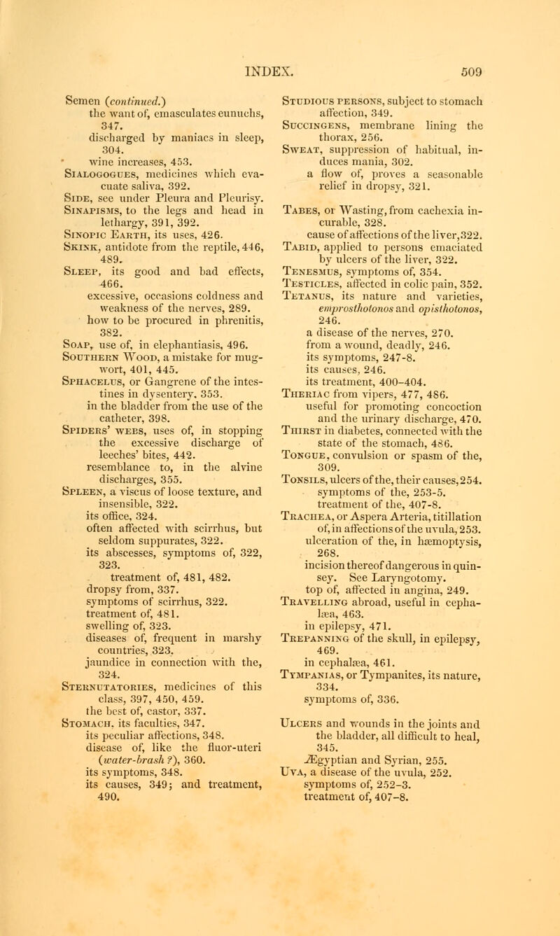 Semen (continued.') the want of, emasculates eunuchs, 347. discharged by maniacs in sleep, 304. wine increases, 453. Sialogogues, medicines which eva- cuate saliva, 392. Side, see under Pleura and Pleurisy. Sinapisms, to the legs and head in lethargy, 391, 392. Sinopic Earth, its uses, 426. Skink, antidote from the reptile, 446, 489. Sleep, its good and bad effects, 466. excessive, occasions coldness and weakness of the nerves, 289. how to be procured in phrenitis, 382. Soap, use of, in elephantiasis, 496. Southern Wood, a mistake for mug- wort, 401, 445. Sphacelus, or Gangrene of the intes- tines in dysentery. 353. in the bladder from the use of the catheter, 398. Spiders' webs, uses of, in stopping the excessive discharge of leeches' bites, 442. resemblance to, in the alvine discharges, 355. Spleen, a viscus of loose texture, and insensible, 322. its office, 324. often affected with scirrhus, but seldom suppurates, 322. its abscesses, symptoms of, 322, 323. treatment of, 481, 482. dropsy from, 337. symptoms of scirrhus, 322. treatment of, 481. swelling of, 323. diseases of, frequent in marshy countries, 323. jaundice in connection with the, 324. Sternutatories, medicines of this class, 397, 450, 459. the best of, castor, 337. Stomach, its faculties, 347. its peculiar affections, 348. disease of, like the fluor-uteri (water-brash ?), 360. its symptoms, 348. its causes, 349; and treatment, 490. Studious persons, subject to stomach affection, 349. Succingens, membrane lining the thorax, 256. Sweat, suppression of habitual, in- duces mania, 302. a flow of, proves a seasonable relief in dropsy, 321. Tabes, or Wasting, from cachexia in- curable, 328. cause of affections of the liver,322. Taeid, applied to persons emaciated by ulcers of the liver, 322. Tenesmus, symptoms of, 354. Testicles, affected in colic pain, 352. Tetanus, its nature and varieties, emprosthotonos and opisthotonos, 246. a disease of the nerves, 270. from a wound, deadly, 246. its symptoms, 247-8. its causes, 246. its treatment, 400-404. Theriac from vipers, 477, 486. useful for promoting concoction and the urinary discharge, 470. Thirst in diabetes, connected with the state of the stomach, 486. Tongue, convulsion or spasm of the, 309. Tonsils, ulcers of the, their causes,254. symptoms of the, 253-5. treatment of the, 407-8. Trachea, or Aspera Arteria, titillation of, in affections of the uvula, 253. ulceration of the, in haemoptysis, 268. incision thereof dangerous in quin- sey. See Laryngotomy. top of, affected in angina, 249. Travelling abroad, useful in cepha- lsea, 463. in epilepsy, 471. Trepanning of the skull, in epilepsy, 469. in cephalasa, 461. Ttmpanias, or Tympanites, its nature, 334. symptoms of, 336. Ulcers and wounds in the joints and the bladder, all difficult to heal, 345. Egyptian and Syrian, 255. Uva, a disease of the uvula, 252. symptoms of, 252-3. treatment of, 407-8.