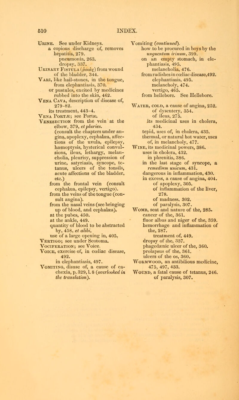 Urine. See under Kidneys. a copious discharge of, removes hepatitis, 279. pneumonia, 263. dropsy, 337. Urinary Fistula (ροιάς) from wound of the bladder, 344. Vari, like hail-stones, in the tongue, from elephantiasis, 370. or pustules, excited by medicines rubbed into the skin, 462. Vena Cava, description of disease of, 279-82. its treatment, 443-4. Vena Port.*:; see Porta}. Venesection from the vein at the elboW; 379, etpluries. (consult the chapters under an- gina, apoplexy, cephalsea, affec- tions of the uvula, epilepsy, haemoptysis, hysterical convul- sions, ileus, lethargy, melan- cholia, pleurisy, suppression of urine, satyriasis, Syncope, te- tanus, ulcers of the tonsils, acute affections of the bladder, etc.) from the frontal vein (consult cephalasa, epilepsy, vertigo). from the veins of the tongue (con- sult angina), from the nasal veins (see bringing up of blood, and cephalaea). at the pubes, 450. at the ankle, 449. quantity of blood to be abstracted by, 458, et alibi. use of a large opening in, 405. Vertigo; see under Scotoma. Vociferation; see Voice. Voice, exercise of, in cceliac disease, 492. in elephantiasis, 497. Vomiting, disuse of, a cause of ca- chexia, p. 329,1.8 (overlooked in the translation). Vomiting (continued). how to be procured in boys by the unguentum irinum, 399. on an empty stomach, in ele- phantiasis, 495. melancholia, 476. from radishes in cceliac disease,492. elephantiasis, 495. melancholy, 474. vertigo, 465. from hellebore. See Hellebore. Water, cold, a cause of angina, 252. of dysentery, 354. of ileus, 275. its medicinal uses in cholera, 434. tepid, uses of, in cholera, 435. thermal, or natural hot water, uses of, in melancholy, 477. Wine, its medicinal powers, 386. uses in cholera, 432. in phrenitis, 386. in the last stage of syncope, a remedium unicum, 431. dangerous in inflammation, 430. in excess, a cause of angina, 404. of apoplexy, 305. of inflammation of the liver, 278. of madness, 302. of paralysis, 307. Womb, seat and nature of the, 285. cancer of the, 361. fluor albus and niger of the, 359. hemorrhage and inflammation of the, 287. treatment of, 449. dropsy of the, 337. phagedenic ulcer of the, 360. prolapsus of the, 361. ulcers of the os, 360. Wormwood, an antibilious medicine, 475, 497, 433. Wound, a fatal cause of tetanus, 246. of paralysis, 307.