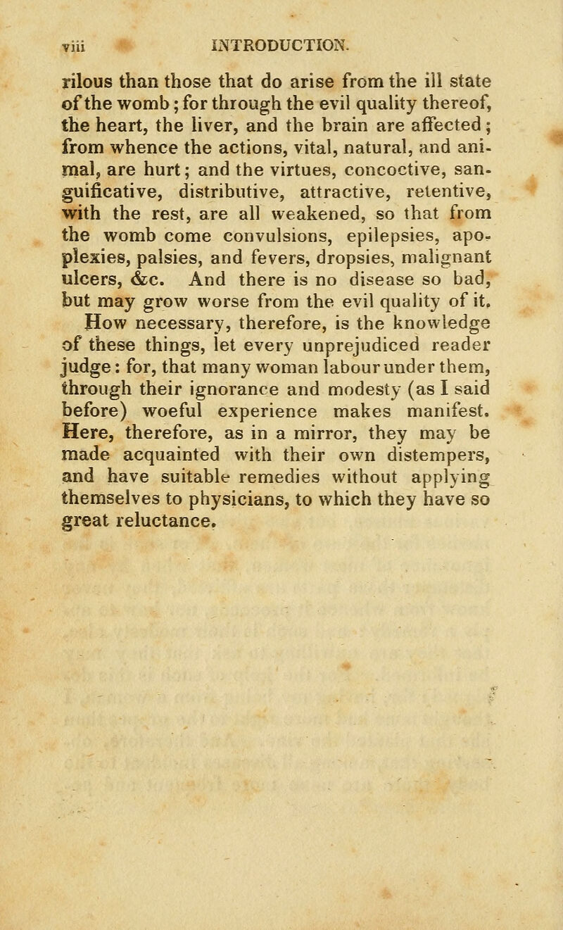 rilous than those that do arise from the ill state of the womb; for through the evil quality thereof, the heart, the liver, and the brain are affected; from whence the actions, vital, natural, and ani- mal, are hurt; and the virtues, concoctive, san- guificative, distributive, attractive, retentive, with the rest, are all weakened, so that from the womb come convulsions, epilepsies, apo- plexies, palsies, and fevers, dropsies, malignant ulcers, &;c. And there is no disease so bad, but may grow worse from the evil quality of it. How necessary, therefore, is the knowledge of these things, let every unprejudiced reader judge: for, that many woman labour under them, through their ignorance and modesty (as I said before) woeful experience makes manifest. Here, therefore, as in a mirror, they may be made acquainted with their own distempers, and have suitable remedies without applying themselves to physicians, to which they have so great reluctance.