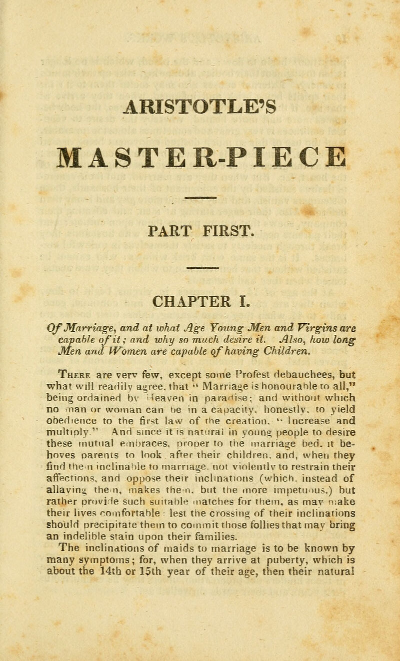 ARISTOTLE'S MASTER-PIECE PART FIRST. CHAPTER I. Of Marriage, and at what Age Yortng Men and Virgins are capable of it; and why so much desire it. Alio, how long Men and Women are capable oj'having Children. There are verx' few, except some Profest debauchees, but what will readily agree, that •' Marriage is honourable to all, being ordained bv 'eaven in parafiise: and without which no .nan or woman can tie in a capacity, honestly, to yield obedience to the first law of the creation. '• Increase and multiply  And smce it is natural in young people to desire these mutual embraces, proper to the marriage bed. it be- hoves parents to look after their children, and, when they find the n inclinable to marriage, not violentlv to restrain their affections, and oppose their inclmations (which, instead of allaving the n, makes the n. but the (nore impetuous.) but rather provide such suuable matches for them, as mav n;ake their lives comfortable lest the crossing of their inclinations should precipitate them to commit those follies that may bring an indelible stain upon their families. The inclinations of maids to marriage is to be known by many symptoms; for, when they arrive at puberty, which is about the 14th or 15th year of their age, then their natural