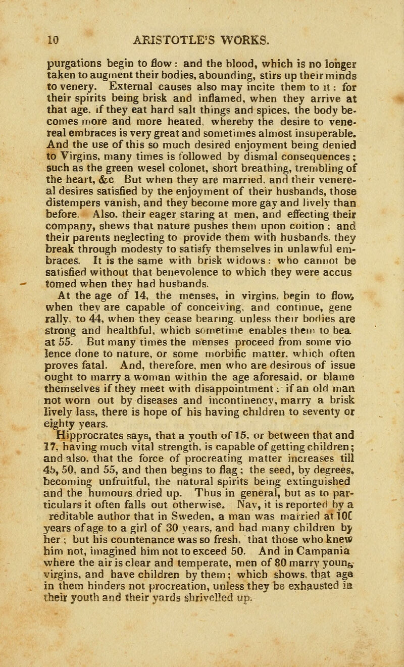 purgations begin to flow: and the blood, which is no longer taken to augment their bodies, abounding, stirs up their minds to venery. External causes also may incite them to it: for their spirits being brisk and inflamed, when they arrive at that age. if they eat hard salt things and spices, the body be- comes more and more heated, whereby the desire to vene- real embraces is very great and sometimes almost insuperable. And the use of this so much desired enjoyment bemg denied to Virgins, many times is followed by dismal consequences; such as the green wesel colonet, short breathing, trembling of the heart, &c But when they are married, and their venere- al desires satisfied by the enjoyment of their husbands, those distempers vanish, and they become more gay and lively than before. Also, their eager staring at men, and effecting their company, shews that nature pushes them upon coition ; and their parents neglecting to provide them with husbands, they break through modesty to satisfy themselves in unlawful em- braces. It is the same with brisk widows: who cannot be satisfied without that benevolence to which they were accus tomed when they had husbands. At the age of 14, the menses, in virgins, begin to flov^^ when thev are capable of conceiving, and contmue, gene rally, to 44, when they cease bearmg unless their borlies are strong and healthful, which sometime enables their, to bea at 55. But many times the menses proceed from some vie lence done to nature, or some morbific matter, which often proves fatal. And, therefore, men who are desirous of issue ought to marry a woman within the age aforesaid, or blame themselves if they meet with disappointment; if an old man not worn out by diseases and incontinency, marry a brisk lively lass, there is hope of his having children to seventy or eighty years. Hipprocrates says, that a youth of 15, or between that and 17. havii^ much vital strength, is capable of getting children; and also, that the force of procreating matter increases till 4b, 50. and 55, and then begins to flag; the seed, by degrees, becoming unfruitful, the natural spirits being extinguished and the humours dried up. Thus in general, but as to par- ticulars it often falls out otherwise. Nav, it is reported by a reditable author that in Sweden, a man was married at IOC years of age to a girl of 30 years, and had many children hy her ; but his countenance was so fresh, that those who kne\« him not, imagined him not to exceed 50. And in Campania where the air is clear and temperate, men of 80 marry youn&, virgins, and have children by them; which shows, that age in them hinders not procreation, unless they be exhausted ia their youth and their yards shrivelled up.