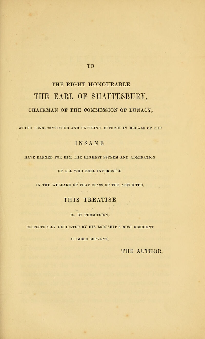 TO THE EIGHT HONOURABLE THE EARL OF SHAFTESBURY, CHAIRMAN OF THE COMMISSION OF LUNACY, WHOSE LONG-CONTINUED AND UNTIEING EFFORTS IN BEHALF OF THE INSANE HAVE EARNED FOR HIM THE HIGHEST ESTEEM AND ADMIRATION OF ALL WHO FEEL INTERESTED IN THE WELFARE OF THAT CLASS OF THE AFFLICTED, THIS TREATISE IS, BY PERMISSION, RESPECTFULLY DEDICATED BY HIS LORDSHIP'S MOST OBEDIENT HUMBLE SERVANT, THE AUTHOR.