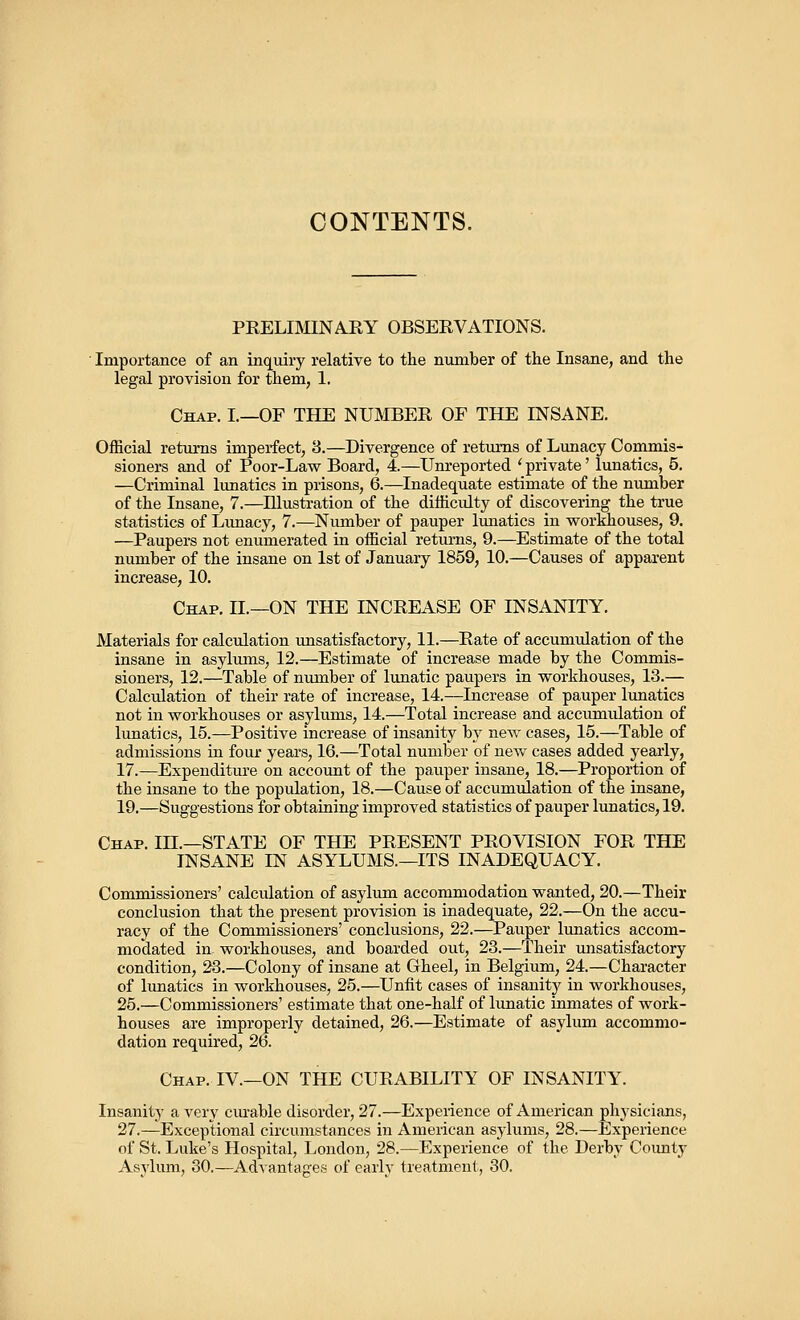 CONTENTS. PRELIMINARY OBSERVATIONS. Importance of an inquiry relative to the number of the Insane, and the legal provision for them, 1. Chap. I.—OF THE NUMBER OF THE INSANE. Official returns imperfect, 3.—Divergence of returns of Lunacy Commis- sioners and of Poor-Law Board, 4.—Unreported ' private' lunatics, 5. —Criminal lunatics in prisons, 6.—Inadequate estimate of the number of the Insane, 7.—Illustration of the difficulty of discovering the true statistics of Limacy, 7.—Number of pauper lunatics in workhouses, 9. —Paupers not enumerated in official returns, 9.—Estimate of the total number of the insane on 1st of January 1859, 10.—Causes of apparent increase, 10. Chap. II—ON THE INCREASE OF INSANITY. Materials for calculation unsatisfactory, 11.—Rate of accumulation of the insane in asylums, 12.—Estimate of increase made by the Commis- sioners, 12.—Table of number of lunatic paupers in workhouses, 13.— Calculation of their rate of increase, 14.—Increase of pauper lunatics not in workhouses or asylums, 14.—Total increase and accumulation of lunatics, 15.—Positive increase of insanity by new cases, 15.—Table of admissions in four years, 16.—Total number of new cases added yearly, 17.—Expenditure on account of the pauper insane, 18.—Proportion of the insane to the population, 18.—Cause of accumulation of the insane, 19.—Suggestions for obtaining improved statistics of pauper lunatics, 19. Chap. IH.—STATE OF THE PRESENT PROVISION FOR THE INSANE IN ASYLUMS.—ITS INADEQUACY. Commissioners' calculation of asylum accommodation wanted, 20.—Their conclusion that the present provision is inadequate, 22.—On the accu- racy of the Commissioners' conclusions, 22.—Pauper lunatics accom- modated in workhouses, and boarded out, 23.—Their unsatisfactory condition, 23.—Colony of insane at Gheel, in Belgium, 24.—Character of lunatics in workhouses, 25.—Unfit cases of insanity in workhouses, 25.—Commissioners' estimate that one-half of lunatic inmates of work- houses are improperly detained, 26.—Estimate of asylum accommo- dation required, 26. Chap. IV.—ON THE CURABILITY OF INSANITY. Insanity a very curable disorder, 27.—Experience of American physicians, 27.—Exceptional circumstances in American asylums, 28.—Experience of St. Luke's Hospital, London, 28.—Experience of the Derby County Asylum, 30.—Advantages of early treatment, 30.