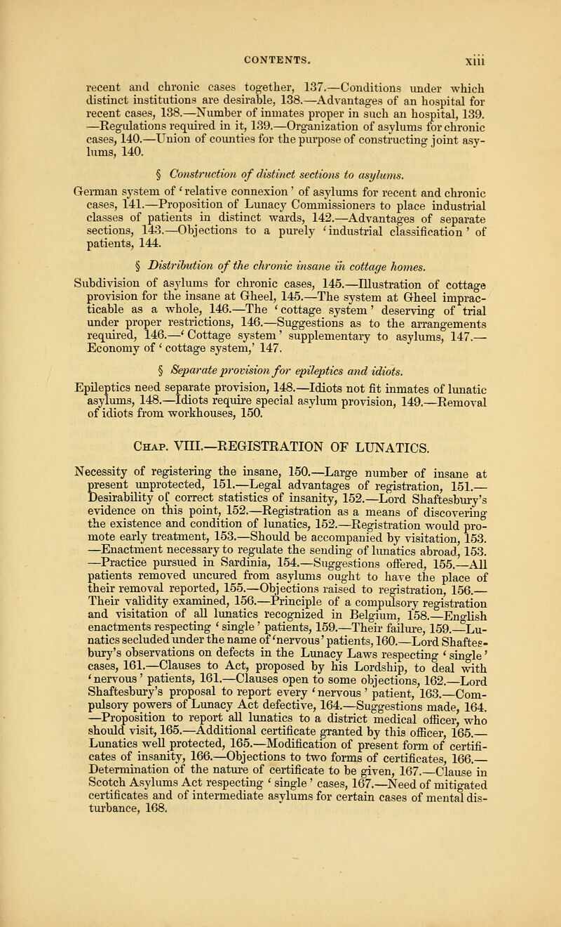 recent and chronic cases together, 137.—Conditions under which distinct institutions are desirable, 138.—Advantages of an hospital for recent cases, 138.—Number of inmates proper in such an hospital, 139. —Regulations required in it, 139.—Organization of asylums for chronic cases, 140.—Union of counties for the purpose of constructing joint asy- lums, 140. § Construction of distinct sections to asylums. German system of ' relative connexion' of asylums for recent and chronic cases, 141.—Proposition of Lunacy Commissioners to place industrial classes of patients in distinct wards, 142.—Advantages of separate sections, 143.—Objections to a purely 'industrial classification' of patients, 144. § Distribution of the chronic insane in cottage homes. Subdivision of asylums for chronic cases, 145.—Illustration of cottage provision for the insane at Gheel, 145.—The system at Gheel imprac- ticable as a whole, 146.—The 'cottage system' deserving of trial under proper restrictions, 146.—Suggestions as to the arrangements required, 146.—'Cottage system' supplementary to asylums, 147.— Economy of ' cottage system,' 147. § Separate provision for epileptics and idiots. Epileptics need separate provision, 148.—Idiots not fit inmates of lunatic asylums, 148.—Idiots require special asylum provision, 149.—Removal of idiots from workhouses, 150. Chap. VIII.—REGISTRATION OF LUNATICS. Necessity of registering the insane, 150.—Large number of insane at present unprotected, 151.—Legal advantages of registration, 151.— Desirability of correct statistics of insanity, 152.—Lord Shaftesbury's evidence on this point, 152.—Registration as a means of discovering the existence and condition of lunatics, 152.—Registration would pro- mote early treatment, 153.—Should be accompanied by visitation, 153. —Enactment necessary to regulate the sending of lunatics abroad, 153. —Practice pursued in Sardinia, 154.—Suggestions offered, 155.—All patients removed uncured from asylums ought to have the place of their removal reported, 155.—Objections raised to registration, 156.— Their validity examined, 156.—Principle of a compulsory registration and visitation of all lunatics recognized in Belgium, 158.—Eno-lish enactments respecting ' single' patients, 159.—Their failure, 159.—Lu- natics secluded under the name of 'nervous' patients, 160.—Lord Shaftes- bury's observations on defects in the Lunacy Laws respecting ' sino-le' cases, 161.—Clauses to Act, proposed by his Lordship, to deal with 'nervous' patients, 161.—Clauses open to some objections, 162.—Lord Shaftesbury's proposal to report every ' nervous ' patient, 163.—Com- pulsory powers of Lunacy Act defective, 164.—Suggestions made, 164. —Proposition to report all lunatics to a district medical officer, who should visit, 165.—Additional certificate granted by this officer, 165. Lunatics well protected, 165.—Modification of present form of certifi- cates of insanity, 166.—Objections to two forms of certificates, 166.— Determination of the nature of certificate to be given, 167.—Clause in Scotch Asylums Act respecting ' single' cases, 167.—Need of mitigated certificates and of intermediate asylums for certain cases of mental dis- turbance, 168.