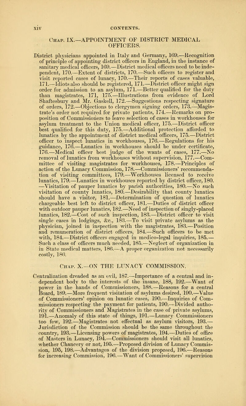 Chap. IX.—APPOINTMENT OF DISTRICT MEDICAL OFFICERS. District physicians appointed in Italy and Germany, 169.—Recognition of principle of appointing district officers in England, in the instance of sanitary medical officers, 169.—District medical officers need to be inde- pendent, 170.—Extent of districts, 170.—Snch officers to register and visit reported cases of lunacy, 170.—Their reports of cases valuable, 171.—Idiots also should be registered, 171.—District officer might sign order for admission to an asylum, 171.—Better qualified for the duty than magistrates, 171, 175.—Illustrations from evidence of Lord Shaftesbury and Mr. Gaskell, 172.—Suggestions respecting signature of orders, 172.—Objections to clergymen signing orders, 173.—Magis- trate's order not required for private patients, 174.—Remarks on pro- position of Commissioners to leave selection of cases in workhouses for asylum treatment to the Union medical officer, 175.—District officer best qualified for this duty, 175.—Additional protection afforded to lunatics by the appointment of district medical officers, 175.—District officer to inspect lunatics in workhouses, 176.—Regulations for his guidance, 176.—Lunatics in workhouses should be under certificate, 176.—Medical officer best judge of the wants of cases, 177.—No removal of lunatics from workhouses without supervision, 177.—Com- mittee of visiting magistrates for workhouses, 178.—Principles of action of the Lunacy Commission, 178.—Commissioners' recommenda- tion of visiting committees, 179.—Workhouses licensed to receive lunatics, 179.—Lunatics in workhouses reported by district officer, 180. —Visitation of pauper lunatics by parish authorities, 180.—No such visitation of county lunatics, 180.—Desirability that county lunatics should have a visitor, 181.—Determination of question of lunatics chargeable best left to district officer, 181.—Duties of district officer with outdoor pauper lunatics, 182.—Need of inspection of singly-placed lunatics, 182.—Cost of such inspection, 183.—District officer to visit single cases in lodgings, &c, 183.—To visit private asylums as the physician, joined in inspection with the magistrates, 183.—Position and remuneration of district officers, 184.—Such officers to be met with, 184.—District officers engaged in medico-legal inquiries, 185.— Such a class of officers much needed, 185.—Neglect of organization in in State medical matters, 186.—A proper organization not necessarily costly, 186. Chap. X.—ON THE LUNACY COMMISSION. Centralization dreaded as an evil, 187.—Importance of a central and in- dependent body to the interests of the insane, 188, 192.—Want of power in the hands of Commissioners, 188.—Reasons for a central Board, 189.—More frequent visitation of asylums desired, 190.—Value of Commissioners' opinion on lunatic cases, 190.—Inquiries of Com- missioners respecting the payment for patients, 190.—Divided autho- rity of Commissioners and Magistrates in the case of private asylums, 191.—Anomaly of this state of things, 191.—Lunacy Commissioners too few, 192.—Magistrates not effectual as asylum visitors, 193.— Jurisdiction of the Commission should be the same throughout the country, 193.—Licensing powers of magistrates, 194.—Duties of office of Masters in Lunacy, 194.—Commissioners should visit all lunatics, whether Chancery or not, 195.—Proposed division of Lunacy Commis- sion, 195, 198.—Advantages of the division proposed, 196.—Reasons for increasing Commission, 196.—Want of Commissioners' supervision