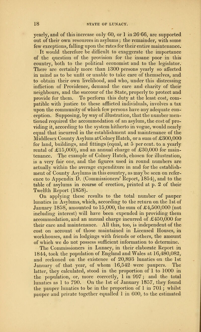 yearly, and of this increase only 60, or 1 in 26*66, are supported out of their own resources in asylums; the remainder, with some few exceptions, falling upon the rates for their entire maintenance. It would therefore be difficult to exaggerate the importance of the question of the provision for the insane poor in this country, both to the political economist and to the legislator. There are certainly more than 1300 persons yearly so affected in mind as to be unfit or unable to take care of themselves, and to obtain their own livelihood, and who, under this distressing infliction of Providence, demand the care and charity of their neighbours, and the succour of the State, properly to protect and provide for them. To perform this duty at the least cost, com- patible with justice to these afflicted individuals, involves a tax upon the community of which few persons have any adequate con- ception. Supposing, by way of illustration, that the number men- tioned required the accommodation of an asylum, the cost of pro- viding it, according to the system hitherto in vogue, would nearly equal that incurred in the establishment and maintenance of the Middlesex County Asylum at Colney Hatch, or a sum of £300,000 for land, buildings, and fittings (equal, at 5 per cent, to a yearly rental of £15,000), and an annual charge of £30,000 for main- tenance. The example of Colney Hatch, chosen for illustration, is a very fair one, and the figures used in round numbers are actually within the average expenditure in and for the establish- ment of County Asylums in this country, as may'be seen on refer- ence to Appendix D. (Commissioners' Report, 1854), and to the table of asylums in course of erection, printed at p. 2 of their Twelfth Report (1858). On applying these results to the total number of pauper lunatics in Asylums, which, according to the return on the 1st of January 1858, amounted to 15,000, the sum of £4,500,000 (not including interest) will have been expended in providing them accommodation, and an annual charge incurred of £450,000 for their care and maintenance. All this, too, is independent of the cost on account of those maintained in Licensed Houses, in workhouses, and in lodgings with friends or others, the amount of which we do not possess sufficient information to determine. The Commissioners in Lunacy, in their elaborate Report in 1844, took the population of England and Wales at 16,480,082, and reckoned on the existence of 20,893 lunatics on the 1st January of that year, of whom 16,542 were paupers. The latter, they calculated, stood in the proportion of 1 to 1000 in the population, or, more correctly, 1 in 997; and the total lunatics as 1 to 790. On the 1st of January 1857, they found the pauper lunatics to be in the proportion of 1 in 701; whilst pauper and private together equalled 1 in 600, to the estimated