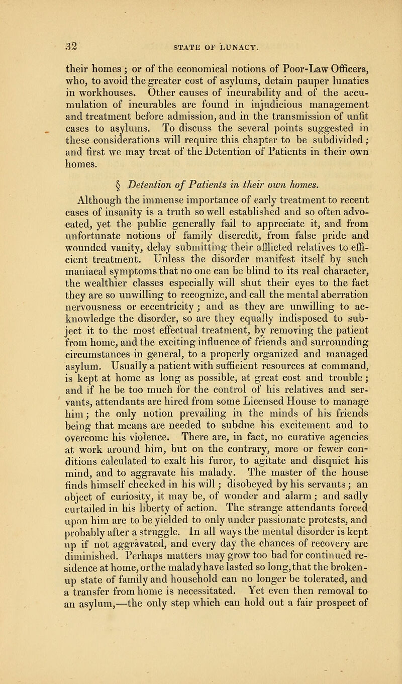 their homes ; or of the economical notions of Poor-Law Officers, who, to avoid the greater cost of asylums, detain pauper lunatics in workhouses. Other causes of incurability and of the accu- mulation of incurables are found in injudicious management and treatment before admission, and in the transmission of unfit cases to asylums. To discuss the several points suggested in these considerations will require this chapter to be subdivided; and first we may treat of the Detention of Patients in their own homes. § Detention of Patients in their own homes. Although the immense importance of early treatment to recent cases of insanity is a truth so well established and so often advo- cated, yet the public generally fail to appreciate it, and from unfortunate notions of family discredit, from false pride and wounded vanity, delay submitting their afflicted relatives to effi- cient treatment. Unless the disorder manifest itself by such maniacal symptoms that no one can be blind to its real character, the wealthier classes especially will shut their eyes to the fact they are so unwilling to recognize, and call the mental aberration nervousness or eccentricity; and as they are unwilling to ac- knowledge the disorder, so are they equally indisposed to sub- ject it to the most effectual treatment, by removing the patient from home, and the exciting influence of friends and surrounding circumstances in general, to a properly organized and managed asylum. Usually a patient with sufficient resources at command, is kept at home as long as possible, at great cost and trouble; and if he be too much for the control of his relatives and ser- vants, attendants are hired from some Licensed House to manage him; the only notion prevailing in the minds of his friends being that means are needed to subdue his excitement and to overcome his violence. There are, in fact, no curative agencies at work around him, but on the contrary, more or fewer con- ditions calculated to exalt his furor, to agitate and disquiet his mind, and to aggravate his malady. The master of the house finds himself checked in his will; disobeyed by his servants; an object of curiosity, it may be, of wonder and alarm; and sadly curtailed in his liberty of action. The strange attendants forced upon him are to be yielded to only under passionate protests, and probably after a struggle. In all ways the mental disorder is kept up if not aggravated, and every day the chances of recovery are diminished. Perhaps matters may grow too bad for continued re- sidence at home, or the malady have lasted so long, that the broken- up state of family and household can no longer be tolerated, and a transfer from home is necessitated. Yet even then removal to an asylum,—the only step which can hold out a fair prospect of