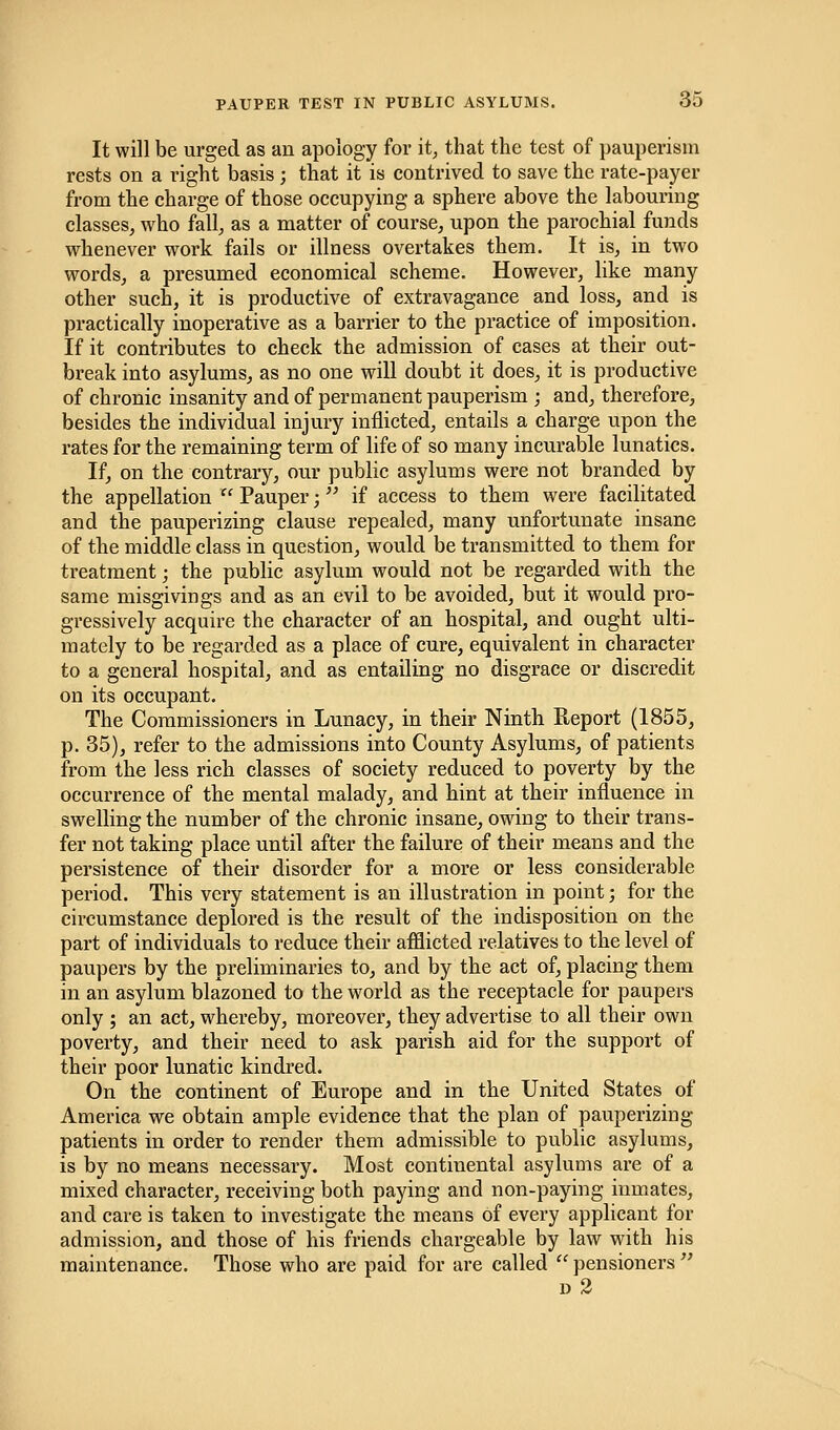 It will be urged as an apology for it, that the test of pauperism rests on a right basis ; that it is contrived to save the rate-payer from the charge of those occupying a sphere above the labouring classes, who fall, as a matter of course, upon the parochial funds whenever work fails or illness overtakes them. It is, in two words, a presumed economical scheme. However, like many other such, it is productive of extravagance and loss, and is practically inoperative as a barrier to the practice of imposition. If it contributes to check the admission of cases at their out- break into asylums, as no one will doubt it does, it is productive of chronic insanity and of permanent pauperism ; and, therefore, besides the individual injury inflicted, entails a charge upon the rates for the remaining term of life of so many incurable lunatics. If, on the contrary, our public asylums were not branded by the appellation  Pauper; if access to them were facilitated and the pauperizing clause repealed, many unfortunate insane of the middle class in question, would be transmitted to them for treatment; the public asylum would not be regarded with the same misgivings and as an evil to be avoided, but it would pro- gressively acquire the character of an hospital, and ought ulti- mately to be regarded as a place of cure, equivalent in character to a general hospital, and as entailing no disgrace or discredit on its occupant. The Commissioners in Lunacy, in their Ninth Report (1855, p. 35), refer to the admissions into County Asylums, of patients from the less rich classes of society reduced to poverty by the occurrence of the mental malady, and hint at their influence in swelling the number of the chronic insane, owing to their trans- fer not taking place until after the failure of their means and the persistence of their disorder for a more or less considerable period. This very statement is an illustration in point; for the circumstance deplored is the result of the indisposition on the part of individuals to reduce their afflicted relatives to the level of paupers by the preliminaries to, and by the act of, placing them in an asylum blazoned to the world as the receptacle for paupers only ; an act, whereby, moreover, they advertise to all their own poverty, and their need to ask parish aid for the support of their poor lunatic kindred. On the continent of Europe and in the United States of America we obtain ample evidence that the plan of pauperizing patients in order to render them admissible to public asylums, is by no means necessary. Most continental asylums are of a mixed character, receiving both paying and non-paying inmates, and care is taken to investigate the means of every applicant for admission, and those of his friends chargeable by law with his maintenance. Those who are paid for are called  pensioners  d 2