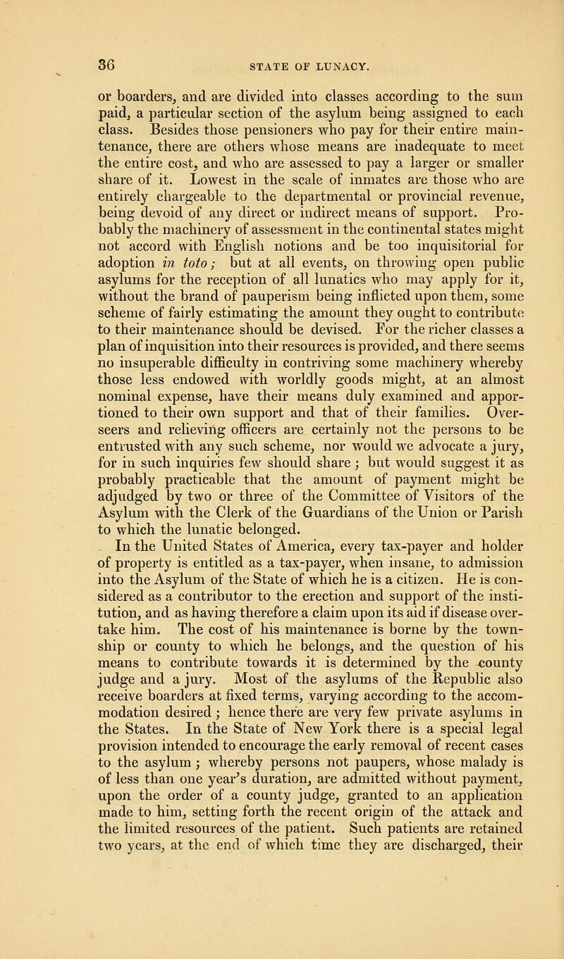 or boarders, and are divided into classes according to the sum paid, a particular section of the asylum being assigned to each class. Besides those pensioners who pay for their entire main- tenance, there are others whose means are inadequate to meet the entire cost, and who are assessed to pay a larger or smaller share of it. Lowest in the scale of inmates are those who are entirely chargeable to the departmental or provincial revenue, being devoid of any direct or indirect means of support. Pro- bably the machinery of assessment in the continental states might not accord with English notions and be too inquisitorial for adoption in toto; but at all events, on throwing open public asylums for the reception of all lunatics who may apply for it, without the brand of pauperism being inflicted upon them, some scheme of fairly estimating the amount they ought to contribute to their maintenance should be devised. For the richer classes a plan of inquisition into their resources is provided, and there seems no insuperable difficulty in contriving some machinery whereby those less endowed with worldly goods might, at an almost nominal expense, have their means duly examined and appor- tioned to their own support and that of their families. Over- seers and relieving officers are certainly not the persons to be entrusted with any such scheme, nor would we advocate a jury, for in such inquiries few should share; but would suggest it as probably practicable that the amount of payment might be adjudged by two or three of the Committee of Visitors of the Asylum with the Clerk of the Guardians of the Union or Parish to which the lunatic belonged. . In the United States of America, every tax-payer and holder of property is entitled as a tax-payer, when insane, to admission into the Asylum of the State of which he is a citizen. He is con- sidered as a contributor to the erection and support of the insti- tution, and as having therefore a claim upon its aid if disease over- take him. The cost of his maintenance is borne by the town- ship or county to which he belongs, and the question of his means to contribute towards it is determined by the county judge and a jury. Most of the asylums of the Republic also receive boarders at fixed terms, varying according to the accom- modation desired ; hence there are very few private asylums in the States. In the State of New York there is a special legal provision intended to encourage the early removal of recent cases to the asylum; whereby persons not paupers, whose malady is of less than one year's duration, are admitted without payment, upon the order of a county judge, granted to an application made to him, setting forth the recent origin of the attack and the limited resources of the patient. Such patients are retained two years, at the end of which time they are discharged, their