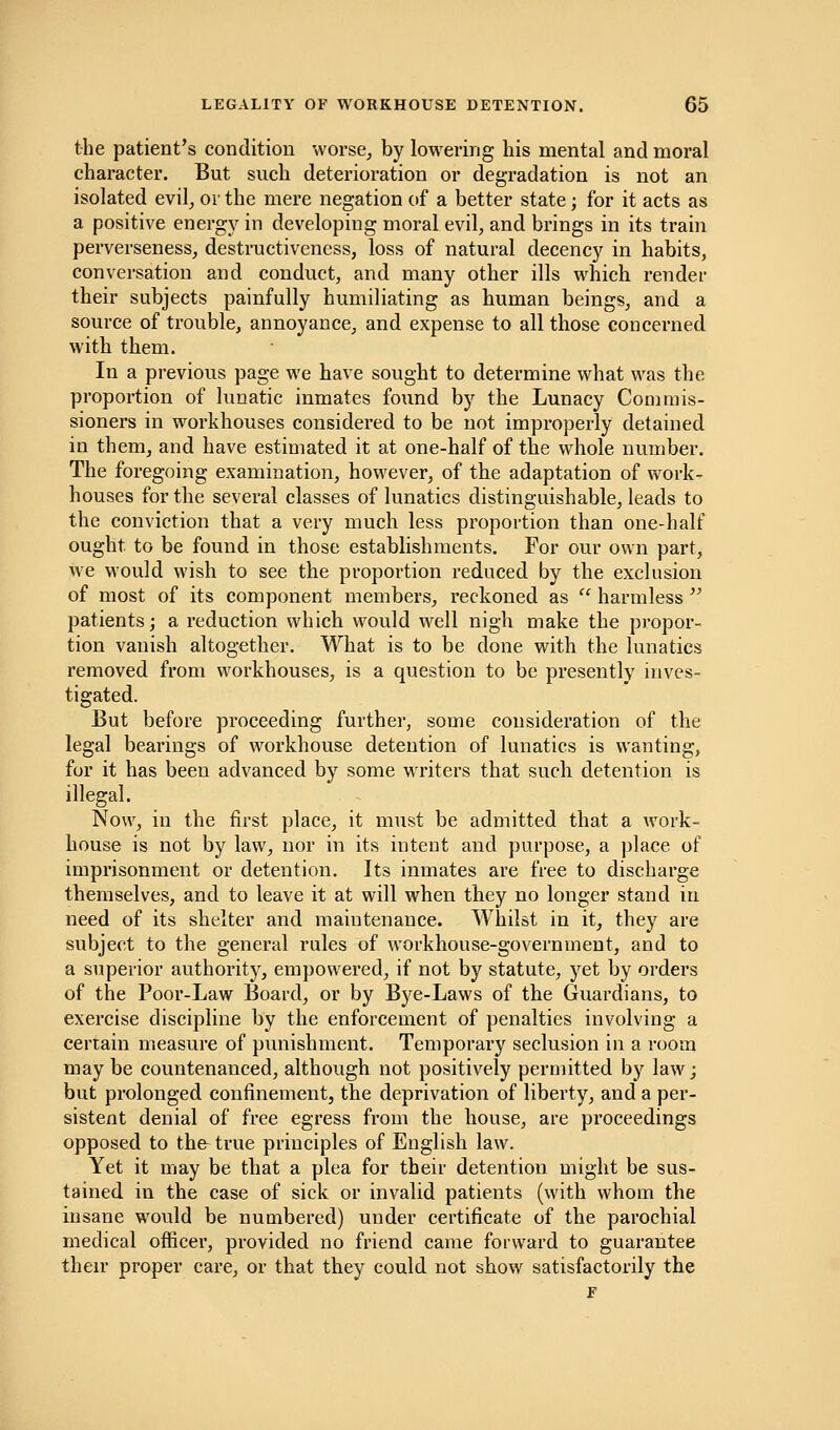 the patient's condition worse, by lowering his mental and moral character. But such deterioration or degradation is not an isolated evil, or the mere negation of a better state; for it acts as a positive energy in developing moral evil, and brings in its train perverseness, destructiveness, loss of natural decency in habits, conversation and conduct, and many other ills which render their subjects painfully humiliating as human beings, and a source of trouble, annoyance, and expense to all those concerned with them. In a previous page we have sought to determine what was the proportion of lunatic inmates found by the Lunacy Commis- sioners in workhouses considered to be not improperly detained in them, and have estimated it at one-half of the whole number. The foregoing examination, however, of the adaptation of work- houses for the several classes of lunatics distinguishable, leads to the conviction that a very much less proportion than one-half ought to be found in those establishments. For our own part, we would wish to see the proportion reduced by the exclusion of most of its component members, reckoned as  harmless  patients; a reduction which would well nigh make the propor- tion vanish altogether. What is to be done with the lunatics removed from workhouses, is a question to be presently inves- tigated. But before proceeding further, some consideration of the legal bearings of workhouse detention of lunatics is wanting, for it has been advanced by some writers that such detention is illegal. Now, in the first place, it must be admitted that a work- house is not by law, nor in its intent and purpose, a place of imprisonment or detention. Its inmates are free to discharge themselves, and to leave it at will when they no longer stand in need of its shelter and maintenance. Whilst in it, they are subject to the general rules of workhouse-government, and to a superior authority, empowered, if not by statute, yet by orders of the Poor-Law Board, or by Bye-Laws of the Guardians, to exercise discipline by the enforcement of penalties involving a certain measure of punishment. Temporary seclusion in a room may be countenanced, although not positively permitted by law; but prolonged confinement, the deprivation of liberty, and a per- sistent denial of free egress from the house, are proceedings opposed to the-true principles of English law. Yet it may be that a plea for their detention might be sus- tained in the case of sick or invalid patients (with whom the insane would be numbered) under certificate of the parochial medical officer, provided no friend came forward to guarantee their proper care, or that they could not show satisfactorily the F