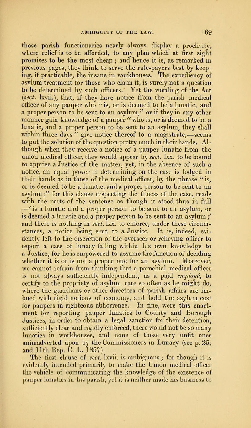 those parish functionaries nearly always display a proclivity, where relief is to be afforded, to any plan which at first sight promises to be the most cheap ; and hence it is, as remarked in previous pages, they think to serve the rate-payers best by keep- ing, if practicable, the insane in workhouses. The expediency of asylum treatment for those who claim it, is surely not a question to be determined by such officers. Yet the wording of the Act (sect, lxvii.), that, if they have notice from the parish medical officer of any pauper who  is, or is deemed to be a lunatic, and a proper person to be sent to an asylum, or if they in any other manner gain knowledge of a pauper  who is, or is deemed to be a lunatic, and a proper person to be sent to an asylum, they shall within three days  give notice thereof to a magistrate,—seems to put the solution of the question pretty much in their hands. Al- though when they receive a notice of a pauper lunatic from the union medical officer, they would appear by sect. lxx. to be bound to apprise a Justice of the matter, yet, in the absence of such a notice, an equal power in determining on the case is lodged in their hands as in those of the medical officer, by the phrase is, or is deemed to be a lunatic, and a proper person to be sent to an asylum • for this clause respecting the fitness of the case, reads with the parts of the sentence as though it stood thus in full —e is a lunatic and a proper person to be sent to an asylum, or is deemed a lunatic and a proper person to be sent to an asylum;' and there is nothing in sect. lxx. to enforce, under these circum- stances, a notice being sent to a Justice. It is, indeed, evi- dently left to the discretion of the overseer or relieving officer to report a case of lunacy falling within his own knowledge to a Justice, for he is empowered to assume the function of deciding whether it is or is not a proper one for an asylum. Moreover, we cannot refrain from thinking that a parochial medical officer is not always sufficiently independent, as a paid employe, to certify to the propriety of asylum care so often as he might do, where the guardians or other directors of parish affairs are im- bued with rigid notions of economy, and hold the asylum cost for paupers in righteous abhorrence. In fine, were this enact- ment for reporting pauper lunatics to County and Borough Justices, in order to obtain a legal sanction for their detention, sufficiently clear and rigidly enforced, there would not be so many lunatics in workhouses, and none of those very unfit ones animadverted upon by the Commissioners in Lunacy (see p. 25, and 11th Rep. C. L. 1857). The first clause of sect, lxvii. is ambiguous; for though it is evidently intended primarily to make the Union medical officer the vehicle of communicating the knowledge of the existence of pauper lunatics in his parish, yet it is neither made his business to