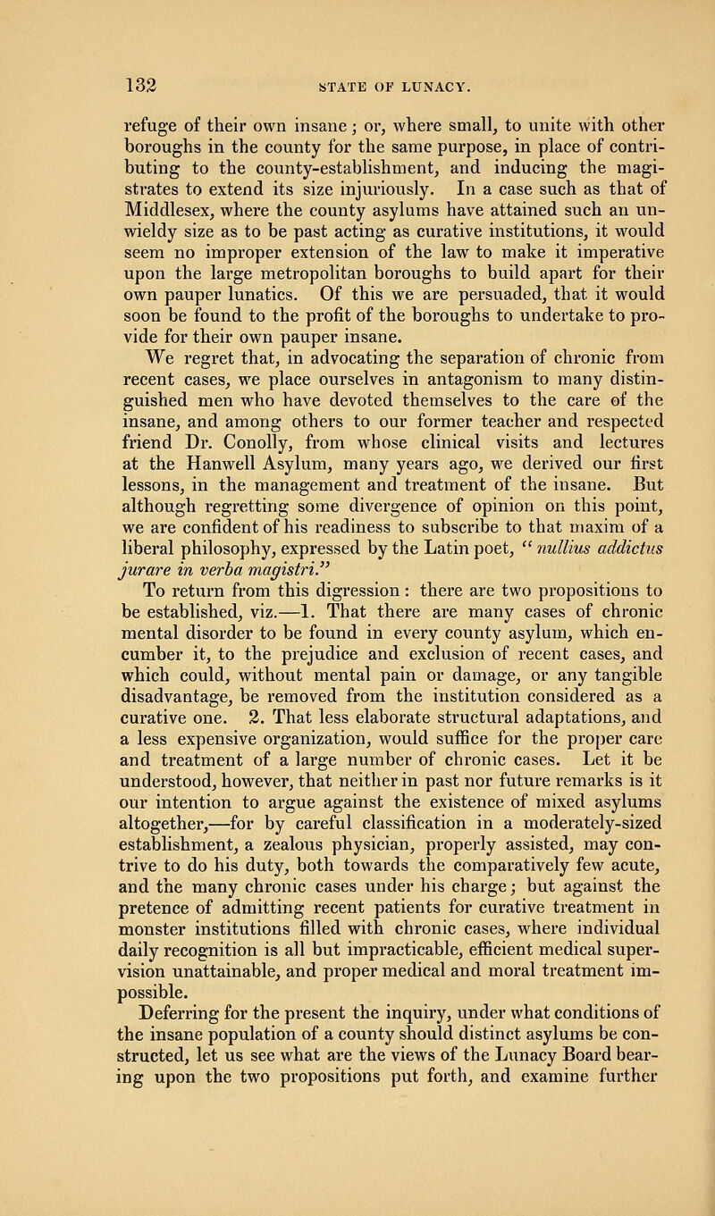 refuge of their own insane; or, where small, to unite with other boroughs in the county for the same purpose, in place of contri- buting to the county-establishment, and inducing the magi- strates to extend its size injuriously. In a case such as that of Middlesex, where the county asylums have attained such an un- wieldy size as to be past acting as curative institutions, it would seem no improper extension of the law to make it imperative upon the large metropolitan boroughs to build apart for their own pauper lunatics. Of this we are persuaded, that it would soon be found to the profit of the boroughs to undertake to pro- vide for their own pauper insane. We regret that, in advocating the separation of chronic from recent cases, we place ourselves in antagonism to many distin- guished men who have devoted themselves to the care of the insane, and among others to our former teacher and respected friend Dr. Conolly, from whose clinical visits and lectures at the Hanwell Asylum, many years ago, we derived our first lessons, in the management and treatment of the insane. But although regretting some divergence of opinion on this point, we are confident of his readiness to subscribe to that maxim of a liberal philosophy, expressed by the Latin poet,  nullius addict us jurare in verba magistri. To return from this digression: there are two propositions to be established, viz.—1. That there are many cases of chronic mental disorder to be found in every county asylum, which en- cumber it, to the prejudice and exclusion of recent cases, and which could, without mental pain or damage, or any tangible disadvantage, be removed from the institution considered as a curative one. 2. That less elaborate structural adaptations, and a less expensive organization, would suffice for the proper care and treatment of a large number of chronic cases. Let it be understood, however, that neither in past nor future remarks is it our intention to argue against the existence of mixed asylums altogether,—for by careful classification in a moderately-sized establishment, a zealous physician, properly assisted, may con- trive to do his duty, both towards the comparatively few acute, and the many chronic cases under his charge; but against the pretence of admitting recent patients for curative treatment in monster institutions filled with chronic cases, where individual daily recognition is all but impracticable, efficient medical super- vision unattainable, and proper medical and moral treatment im- possible. Deferring for the present the inquiry, under what conditions of the insane population of a county should distinct asylums be con- structed, let us see what are the views of the Lunacy Board bear- ing upon the two propositions put forth, and examine further