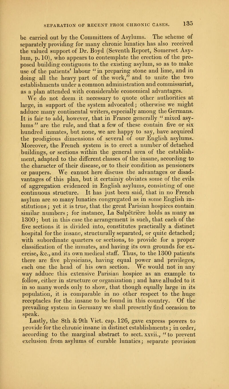 be carried out by the Committees of Asylums. The scheme of separately providing for many chronic lunatics has also received the valued support of Dr. Boyd (Seventh Report, Somerset Asy- lum, p. 10), who appears to contemplate the erection of the pro- posed building contiguous to the existing asylum, so as to make use of the patients' labour  in preparing stone and lime, and in doing all the heavy part of the work/' and to unite the two establishments under a common administration and commissariat, as a plan attended with considerable economical advantages. We do not deem it necessary to quote other authorities at large, in support of the system advocated; otherwise we might adduce many continental writers, especially among the Germans. It is fair to add, however, that in France generally  mixed asy- lums are the rule, and that a few of these contain five or six hundred inmates, but none, we are happy to say, have acquired the prodigious dimensions of several of our English asylums. Moreover, the French system is to erect a number of detached buildings, or sections within the general area of the establish- ment, adapted to the different classes of the insane, according to the character of their disease, or to their condition as pensioners or paupers. We cannot here discuss the advantages or disad- vantages of this plan, but it certainly obviates some of the evils of aggregation evidenced in English asylums, consisting of one continuous structure. It has just been said, that in no French asylum are so many lunatics congregated as in some English in- stitutions ; yet it is true, that the great Parisian hospices contain similar numbers; for instance, La Salpetriere holds as many as 1300; but in this case the arrangement is such, that each of the five sections it is divided into, constitutes practically a distinct hospital for the insane, structurally separated, or quite detached; with subordinate quarters or sections, to provide for a proper classification of the inmates, and having its own grounds for ex- ercise, &c, and its own medical staff. Thus, to the 1300 patients there are five physicians, having equal power and privileges, each one the head of his own section. We would not in any way adduce this extensive Parisian hospice as an example to follow, either in structure or organization; and have alluded to it in so many words only to show, that though equally large in its population, it is comparable in no other respect to the huge receptacles for the insane to be found in this country. Of the prevailing system in Germany we shall presently find occasion to speak. Lastly, the 8th & 9th Vict. cap. 126, gave express powers to provide for the chronic insane in distinct establishments; in order, according to the marginal abstract to sect, xxvii.,  to prevent exclusion from asylums of curable lunatics; separate provision