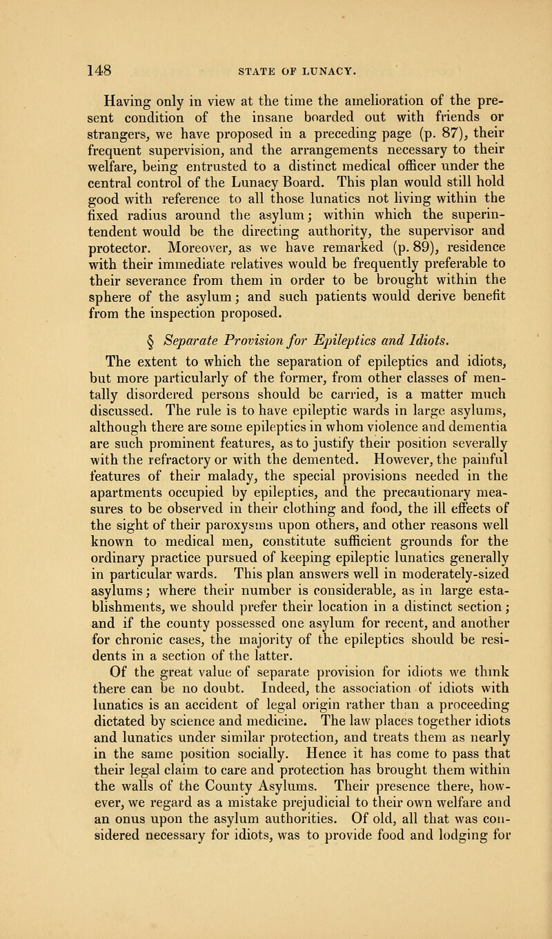 Having only in view at the time the amelioration of the pre- sent condition of the insane boarded out with friends or strangers, we have proposed in a preceding page (p. 87), their frequent supervision, and the arrangements necessary to their welfare, being entrusted to a distinct medical officer under the central control of the Lunacy Board. This plan would still hold good with reference to all those lunatics not living within the fixed radius around the asylum; within which the superin- tendent would be the directing authority, the supervisor and protector. Moreover, as we have remarked (p. 89), residence with their immediate relatives would be frequently preferable to their severance from them in order to be brought within the sphere of the asylum; and such patients would derive benefit from the inspection proposed. § Separate Provision for Epileptics and Idiots. The extent to which the separation of epileptics and idiots, but more particularly of the former, from other classes of men- tally disordered persons should be carried, is a matter much discussed. The rule is to have epileptic wards in large asylums, although there are some epileptics in whom violence and dementia are such prominent features, as to justify their position severally with the refractory or with the demented. However, the painful features of their malady, the special provisions needed in the apartments occupied by epileptics, and the precautionary mea- sures to be observed in their clothing and food, the ill effects of the sight of their paroxysms upon others, and other reasons well known to medical men, constitute sufficient grounds for the ordinary practice pursued of keeping epileptic lunatics generally in particular wards. This plan answers well in moderately-sized asylums; where their number is considerable, as in large esta- blishments, we should prefer their location in a distinct section; and if the county possessed one asylum for recent, and another for chronic cases, the majority of the epileptics should be resi- dents in a section of the latter. Of the great value of separate provision for idiots we think there can be no doubt. Indeed, the association of idiots with lunatics is an accident of legal origin rather than a proceeding dictated by science and medicine. The law places together idiots and lunatics under similar protection, and treats them as nearly in the same position socially. Hence it has come to pass that their legal claim to care and protection has brought them within the walls of the County Asylums. Their presence there, how- ever, we regard as a mistake prejudicial to their own welfare and an onus upon the asylum authorities. Of old, all that was con- sidered necessary for idiots, was to provide food and lodging for