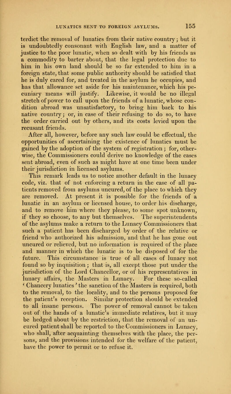 terdict the removal of lunatics from their native country; but it is undoubtedly consonant with English law, and a matter of justice to the poor lunatic, when so dealt with by his friends as a commodity to barter about, that the legal protection due to him in his own land should be so far extended to him in a foreign state, that some public authority should be satisfied that he is duly cared for, and treated in the asylum he occupies, and has that allowance set aside for his maintenance, which his pe- cuniary means will justify. Likewise, it would be no illegal stretch of power to call upon the friends of a lunatic, whose con- dition abroad was unsatisfactory, to bring him back to his native country; or, in case of their refusing to do so, to have the order carried out by others, and its costs levied upon the recusant friends. After all, however, before any such law could be effectual, the opportunities of ascertaining the existence of lunatics must be gained by the adoption of the system of registration; for, other- wise, the Commissioners could derive no knowledge of the cases sent abroad, even of such as might have at one time been under their jurisdiction in licensed asylums. This remark leads us to notice another default in the lunacy code, viz. that of not enforcing a return in the case of all pa- tients removed from asylums uncured, of the place to which they are removed. At present it is possible for the friends of a lunatic in an asylum or licensed house, to order his discharge, and to remove him where they please, to some spot unknown, if they so choose, to any but themselves. The superintendents of the asylums make a return to the Lunacy Commissioners that such a patient has been discharged by order of the relative or friend who authorized his admission, and that he has gone out uncured or relieved, but no information is required of the place and manner in which the lunatic is to be disposed of for the future. This circumstance is true of all cases of lunacy not found so by inquisition; that is, all except those put under the jurisdiction of the Lord Chancellor, or of his representatives in lunacy affairs, the Masters in Lunacy. For these so-called ' Chancery lunatics' the sanction of the Masters is inquired, both to the removal, to the locality, and to the persons proposed for the patient's reception. Similar protection should be extended to all insane persons. The power of removal cannot be taken out of the hands of a lunatic's immediate relatives, but it may be hedged about by the restriction, that the removal of an un- cured patient shall be reported to the Commissioners in Lunacy, who shall, after acquainting themselves with the place, the per- sons, and the provisions intended for the welfare of the patient, have the power to permit or to refuse it.