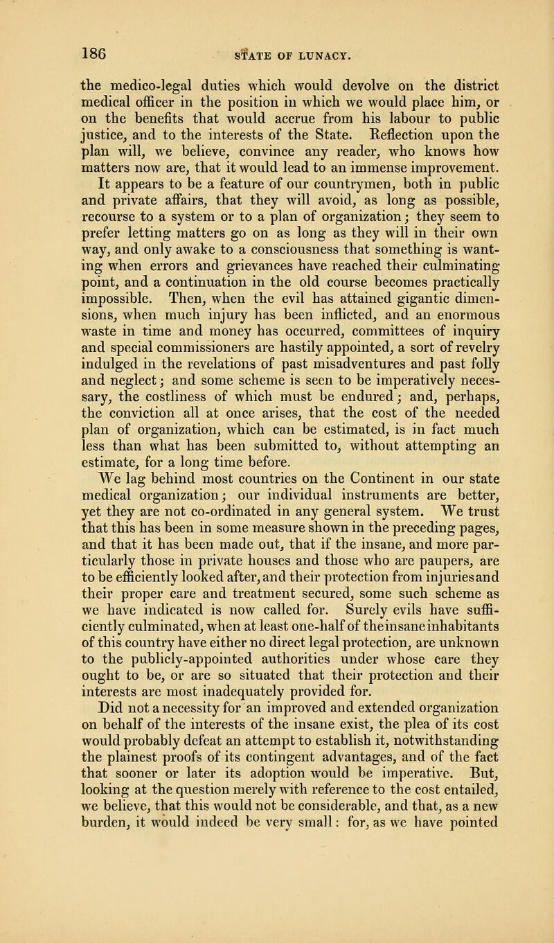 the medico-legal duties which would devolve on the district medical officer in the position in which we would place him, or on the benefits that would accrue from his labour to public justice, and to the interests of the State. Reflection upon the plan will, we believe, convince any reader, who knows how matters now are, that it would lead to an immense improvement. It appears to be a feature of our countrymen, both in public and private affairs, that they will avoid, as long as possible, recourse to a system or to a plan of organization; they seem to prefer letting matters go on as long as they will in their own way, and only awake to a consciousness that something is want- ing when errors and grievances have reached their culminating point, and a continuation in the old course becomes practically impossible. Then, when the evil has attained gigantic dimen- sions, when much injury has been inflicted, and an enormous waste in time and money has occurred, committees of inquiry and special commissioners are hastily appointed, a sort of revelry indulged in the revelations of past misadventures and past folly and neglect; and some scheme is seen to be imperatively neces- sary, the costliness of which must be endured; and, perhaps, the conviction all at once arises, that the cost of the needed plan of organization, which can be estimated, is in fact much less than what has been submitted to, without attempting an estimate, for a long time before. We lag behind most countries on the Continent in our state medical organization; our individual instruments are better, yet they are not co-ordinated in any general system. We trust that this has been in some measure shown in the preceding pages, and that it has been made out, that if the insane, and more par- ticularly those in private houses and those who are paupers, are to be efficiently looked after, and their protection from injuriesand their proper care and treatment secured, some such scheme as we have indicated is now called for. Surely evils have suffi- ciently culminated, when at least one-half of theinsaneinhabitants of this country have either no direct legal protection, are unknown to the publicly-appointed authorities under whose care they ought to be, or are so situated that their protection and their interests are most inadequately provided for. Did not a necessity for an improved and extended organization on behalf of the interests of the insane exist, the plea of its cost would probably defeat an attempt to establish it, notwithstanding the plainest proofs of its contingent advantages, and of the fact that sooner or later its adoption would be imperative. But, looking at the question merely with reference to the cost entailed, we believe, that this would not be considerable, and that, as a new burden, it would indeed be very small: for, as we have pointed