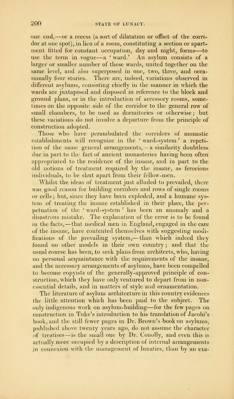 one end,—or a recess (a sort of dilatation or offset of the corri- dor at one spot), in lien of a room, constituting a section or apart- ment fitted for constant occupation, day and night, forms—to use the term in vogue—a ' ward/ An asylum consists of a larger or smaller number of these wards, united together on the same level, and also superposed in one, two, three, and occa- sionally four stories. There are, indeed, variations observed in different asylums, consisting chiefly in the manner in which the wards are juxtaposed and disposed in reference to the block and ground plans, or in the introduction of accessory rooms, some- times on the opposite side of the corridor to the general row of small chambers, to be used as dormitories or otherwise; but these variations do not involve a departure from the principle of construction adopted. Those who have perambulated the corridors of monastic establishments will recognize in the ' ward-system' a repeti- tion of the same general arrangements, — a similarity doubtless due in part to the fact of ancient monasteries having been often appropriated to the residence of the insane, and in part to the old notions of treatment required by the insane, as ferocious individuals, to be shut apart from their fellow-men. Whilst the ideas of treatment just alluded to prevailed, there was good reason for building corridors and rows of single rooms or cells; but, since they have been exploded, and a humane sys- tem of treating the insane established in their place, the per- petuation of the i ward-system' has been an anomaly and a disastrous mistake. The explanation of the error is to be found in the facts,—that medical men in England, engaged in the care of the insane, have contented themselves with suggesting modi- fications of the prevailing system,—than which indeed they found no other models in their own country; and that the usual course has been, to seek plans from architects, who, having no personal acquaintance with the requirements of the insane, and the necessary arrangements of asylums, have been compelled to become copyists of the generally-approved principle of con- struction, which they have only ventured to depart from in non- essential details, and in matters of style and ornamentation. The literature of asylum architecture in this country evidences the little attention which has been paid to the subject. The only indigenous work on asylum-building—for the few pages on construction in Tuke's introduction to his translation of Jacobi's book, and the still fewer pages in Dr. Brown's book on asylums, published above twenty years ago, do not assume the character of treatises—is the small one by Dr. Conolly, and even this is actually more occupied by a description of internal arrangements in connexion with the management of lunatics, than by an exa-