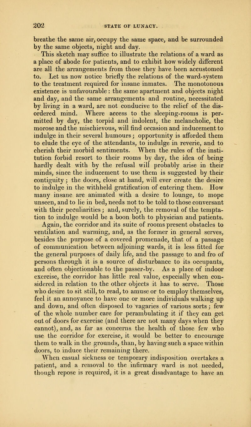 breathe the same air, occupy the same space, and be surrounded by the same objects, night and day. This sketch may suffice to illustrate the relations of a ward as a place of abode for patients, and to exhibit how widely different are all the arrangements from those they have been accustomed to. Let us now notice briefly the relations of the ward-system to the treatment required for insane inmates. The monotonous existence is unfavourable: the same apartment and objects night and day, and the same arrangements and routine, necessitated by living in a ward, are not conducive to the relief of the dis- ordered mind. Where access to the sleeping-rooms is per- mitted by day, the torpid and indolent, the melancholic, the morose and the mischievous, will find occasion and inducement to indulge in their several humours; opportunity is afforded them to elude the eye of the attendants, to indulge in reverie, and to cherish their morbid sentiments. When the rules of the insti- tution forbid resort to their rooms by day, the idea of being hardly dealt with by the refusal will probably arise in their minds, since the inducement to use them is suggested by their contiguity; the doors, close at hand, will ever create the desire to indulge in the withheld gratification of entering them. How many insane are animated with a desire to lounge, to mope unseen, and to lie in bed, needs not to be told to those conversant with their peculiarities; and, surely, the removal of the tempta- tion to indulge would be a boon both to physician and patients. Again, the corridor and its suite of rooms present obstacles to ventilation and warming, and, as the former in general serves, besides the purpose of a covered promenade, that of a passage of communication between adjoining wards, it is less fitted for the general purposes of daily life, and the passage to and fro of persons through it is a source of disturbance to its occupants, and often objectionable to the passer-by. As a place of indoor exercise, the corridor has little real value, especially when con- sidered in relation to the other objects it has to serve. Those who desire to sit still, to read, to amuse or to employ themselves, feel it an annoyance to have one or more individuals walking up and down, and often disposed to vagaries of various sorts; few of the whole number care for perambulating it if they can get out of doors for exercise (and there are not many days when they cannot), and, as far as concerns the health of those few who use the corridor for exercise, it would be better to encourage them to walk in the grounds, than, by having such a space within doors, to induce their remaining there. When casual sickness or temporary indisposition overtakes a patient, and a removal to the infirmary ward is not needed, though repose is required, it is a great disadvantage to have an