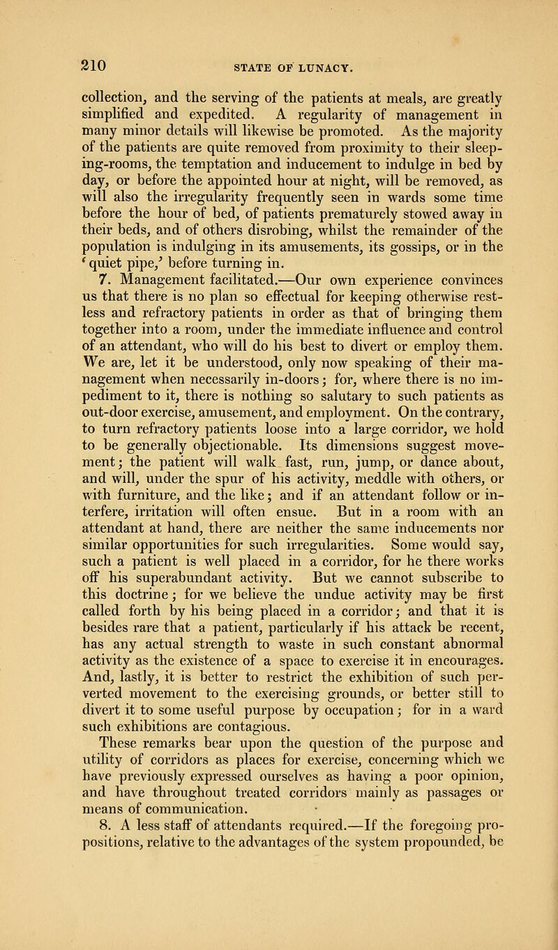 collection, and the serving of the patients at meals, are greatly simplified and expedited. A regularity of management in many minor details will likewise be promoted. As the majority of the patients are quite removed from proximity to their sleep- ing-rooms, the temptation and inducement to indulge in bed by day, or before the appointed hour at night, will be removed, as will also the irregularity frequently seen in wards some time before the hour of bed, of patients prematurely stowed away in their beds, and of others disrobing, whilst the remainder of the population is indulging in its amusements, its gossips, or in the ' quiet pipe/ before turning in. 7. Management facilitated.—Our own experience convinces us that there is no plan so effectual for keeping otherwise rest- less and refractory patients in order as that of bringing them together into a room, under the immediate influence and control of an attendant, who will do his best to divert or employ them. We are, let it be understood, only now speaking of their ma- nagement when necessarily in-doors; for, where there is no im- pediment to it, there is nothing so salutary to such patients as out-door exercise, amusement, and employment. On the contrary, to turn refractory patients loose into a large corridor, we hold to be generally objectionable. Its dimensions suggest move- ment; the patient will walk fast, run, jump, or dance about, and will, under the spur of his activity, meddle with others, or with furniture, and the like; and if an attendant follow or in- terfere, irritation will often ensue. But in a room with an attendant at hand, there are neither the same inducements nor similar opportunities for such irregularities. Some would say, such a patient is well placed in a corridor, for he there works off his superabundant activity. But we cannot subscribe to this doctrine; for we believe the undue activity may be first called forth by his being placed in a corridor; and that it is besides rare that a patient, particularly if his attack be recent, has any actual strength to waste in such constant abnormal activity as the existence of a space to exercise it in encourages. And, lastly, it is better to restrict the exhibition of such per- verted movement to the exercising grounds, or better still to divert it to some useful purpose by occupation; for in a ward such exhibitions are contagious. These remarks bear upon the question of the purpose and utility of corridors as places for exercise, concerning which we have previously expressed ourselves as having a poor opinion, and have throughout treated corridors mainly as passages or means of communication. 8. A less staff of attendants required.—If the foregoing pro- positions, relative to the advantages of the system propounded, be