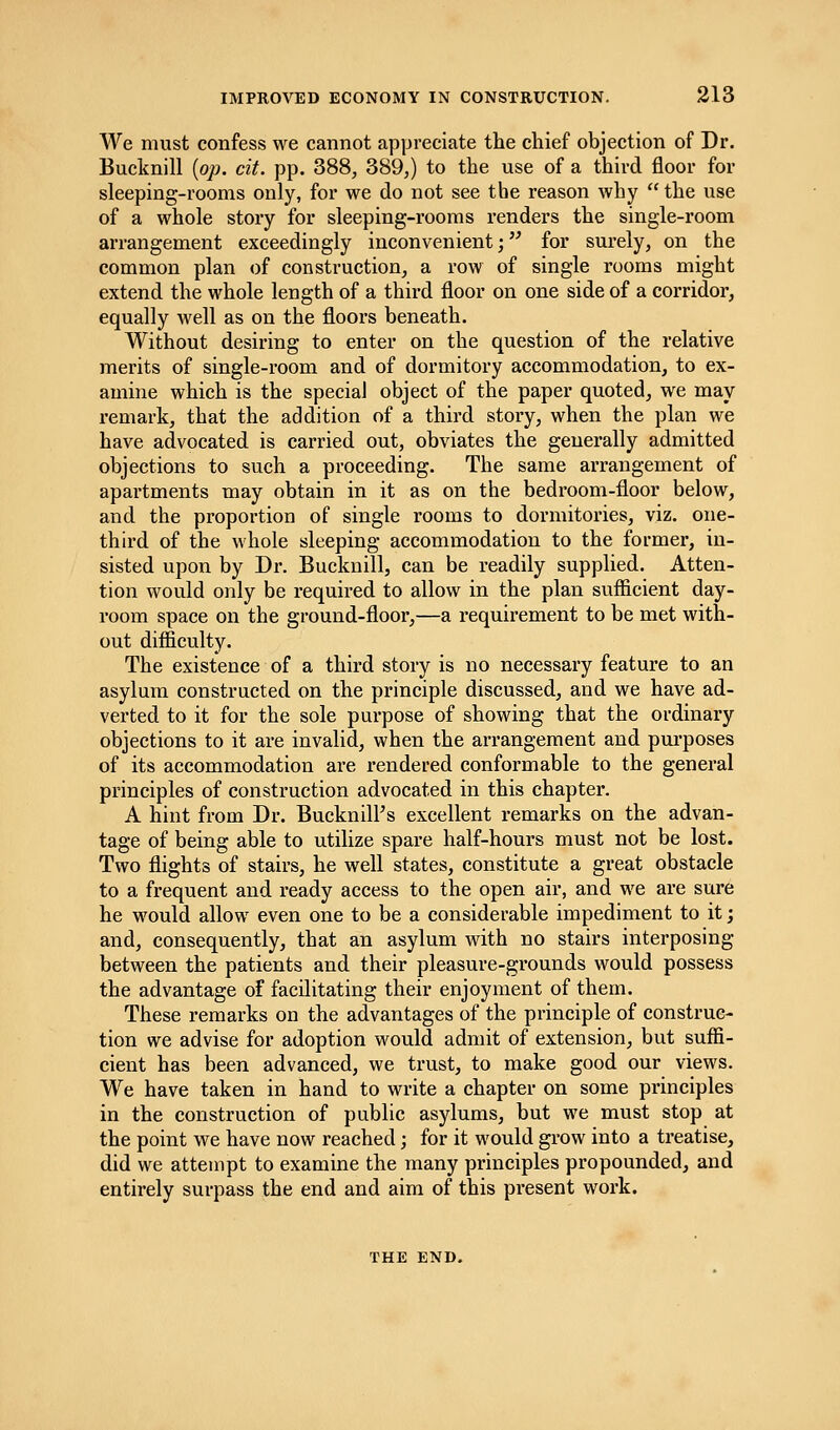 We must confess we cannot appreciate the chief objection of Dr. Bucknill {op. cit. pp. 388, 389,) to the use of a third floor for sleeping-rooms only, for we do not see the reason why  the use of a whole story for sleeping-rooms renders the single-room arrangement exceedingly inconvenient; for surely, on the common plan of construction, a row of single rooms might extend the whole length of a third floor on one side of a corridor, equally well as on the floors beneath. Without desiring to enter on the question of the relative merits of single-room and of dormitory accommodation, to ex- amine which is the special object of the paper quoted, we may remark, that the addition of a third story, when the plan we have advocated is carried out, obviates the generally admitted objections to such a proceeding. The same arrangement of apartments may obtain in it as on the bedroom-floor below, and the proportion of single rooms to dormitories, viz. one- third of the whole sleeping accommodation to the former, in- sisted upon by Dr. Bucknill, can be readily supplied. Atten- tion would only be required to allow in the plan sufficient day- room space on the ground-floor,—a requirement to be met with- out difficulty. The existence of a third story is no necessary feature to an asylum constructed on the principle discussed, and we have ad- verted to it for the sole purpose of showing that the ordinary objections to it are invalid, when the arrangement and purposes of its accommodation are rendered conformable to the general principles of construction advocated in this chapter. A hint from Dr. BucknnTs excellent remarks on the advan- tage of being able to utilize spare half-hours must not be lost. Two flights of stairs, he well states, constitute a great obstacle to a frequent and ready access to the open air, and we are sure he would allow even one to be a considerable impediment to it; and, consequently, that an asylum with no stairs interposing between the patients and their pleasure-grounds would possess the advantage of facilitating their enjoyment of them. These remarks on the advantages of the principle of construc- tion we advise for adoption would admit of extension, but suffi- cient has been advanced, we trust, to make good our views. We have taken in hand to write a chapter on some principles in the construction of public asylums, but we must stop at the point we have now reached; for it would grow into a treatise, did we attempt to examine the many principles propounded, and entirely surpass the end and aim of this present work. THE END.