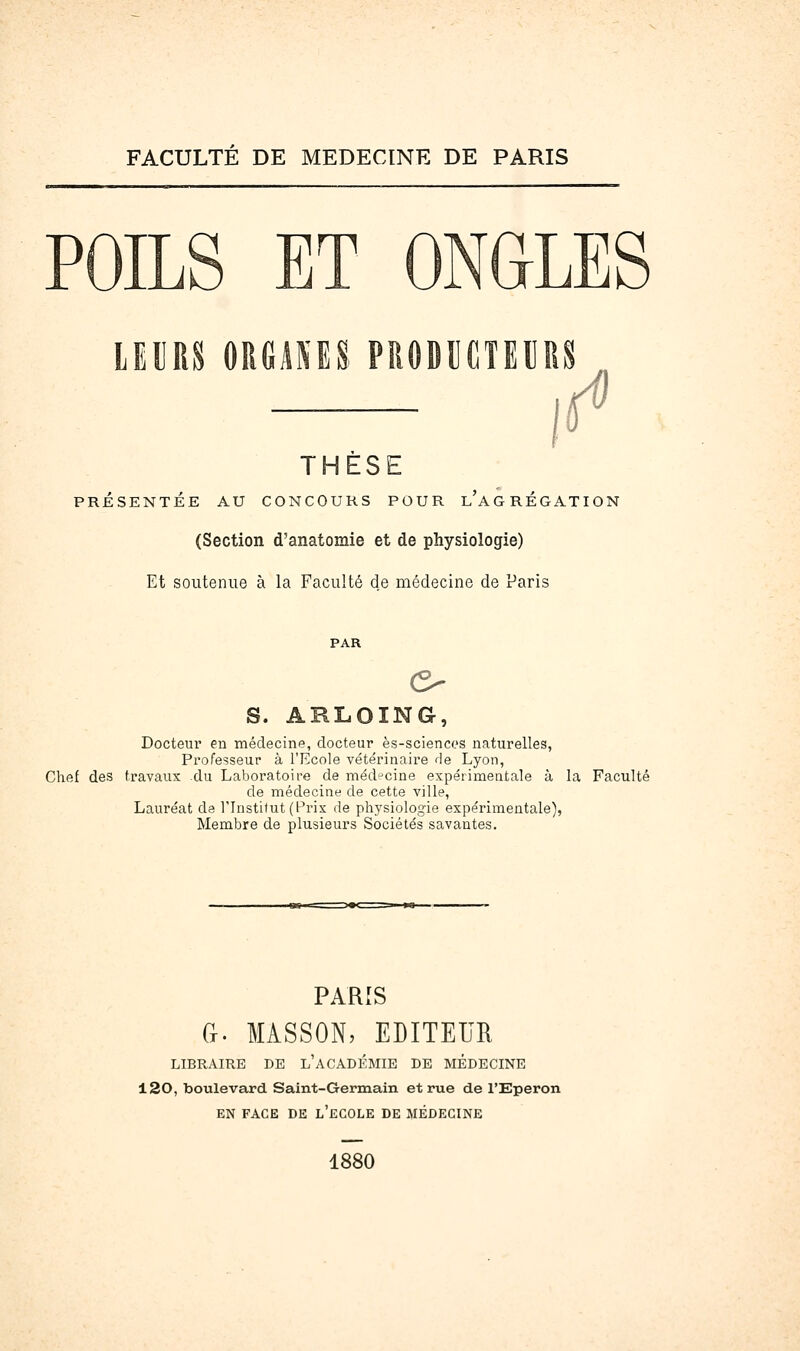 FACULTE DE MEDECINE DE PARIS POILS ET ONGLES LEURS ORGANES PRODUCTEURS THÈSE PRÉSENTÉE AU CONCOURS POUR l'aGRÉGATION (Section d'anatomie et de physiologie) Et soutenue à la Faculté de médecine de Paris PAR s. ARL.OING, Docteur en médecine, docteur ès-sciencos naturelles, Professeur à l'Ecole vétérinaire de Lyon, Chef des travaux du Laboratoire de médecine expérimentale à la Faculté de médecine de cette ville. Lauréat de l'Institut (Prix de physiologie expérimentale), Membre de plusieurs Sociétés savantes. PARIS Ci. MASSON, EDITEUH LIBRAIRE DE l'aCADÉMIE DE MÉDECINE 120, boulevard Saint-Germain et rue de l'Eperon EN FACE DE l'eCOLE DE MÉDECINE