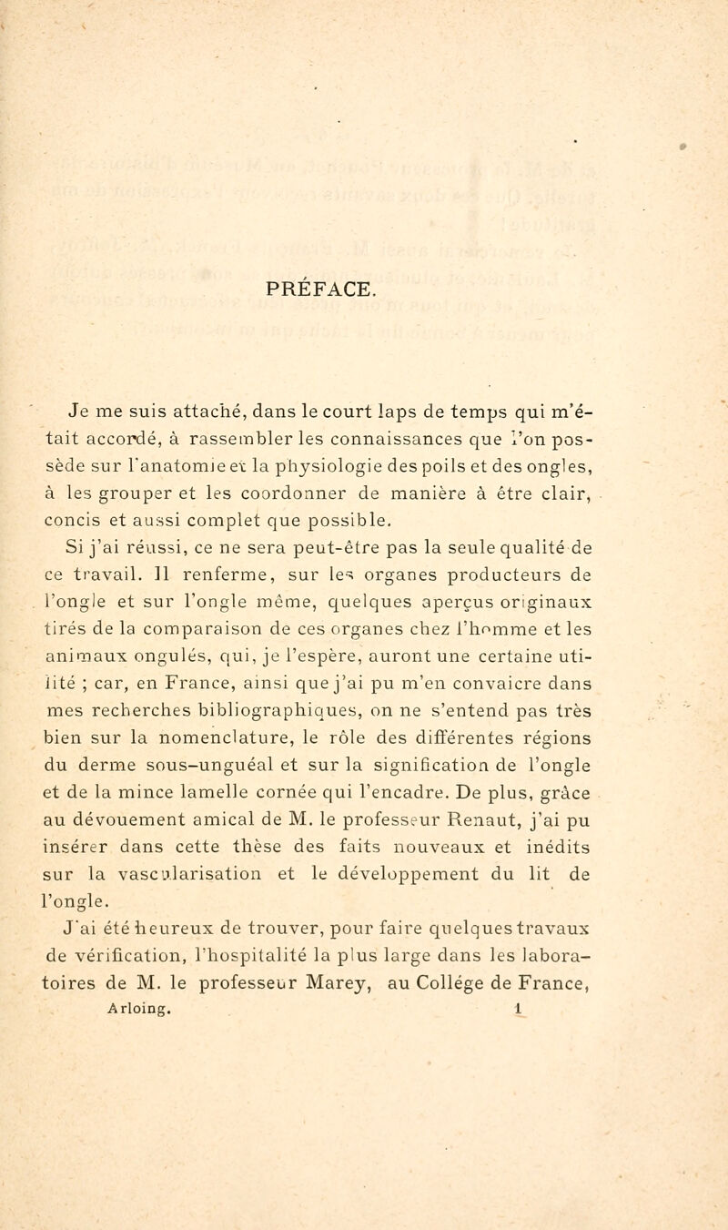 PREFACE. Je me suis attaché, dans le court laps de temps qui m'é- tait accordé, à rassembler les connaissances que l'on pos- sède sur Tanatomjeet la physiologie des poils et des ongles, à les grouper et les coordonner de manière à être clair, concis et aussi complet que possible. Si j'ai réussi, ce ne sera peut-être pas la seule qualité de ce travail. 11 renferme, sur les organes producteurs de l'ongle et sur l'ongle même, quelques aperçus originaux tirés de la comparaison de ces organes chez l'homme et les animaux ongulés, qui, je l'espère, auront une certaine uti- lité ; car, en France, ainsi que j'ai pu m'en convaicre dans mes recherches bibliographiques, on ne s'entend pas très bien sur la nomenclature, le rôle des différentes régions du derme sous-unguéal et sur la signification de l'ongle et de la mince lamelle cornée qui l'encadre. De plus, grâce au dévouement amical de M. le professeur Renaut, j'ai pu insérer dans cette thèse des faits nouveaux et inédits sur la vascirlarisation et le développement du lit de l'ongle. Jai été heureux de trouver, pour faire C[uelques travaux de vérification, l'hospitalité la plus large dans les labora- toires de M. le professeur Marey, au Collège de France, Arloing. 1