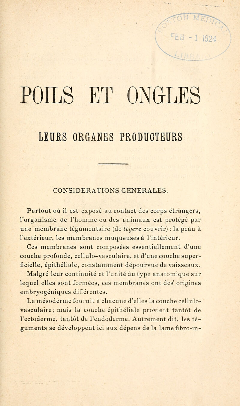 :;/4 \ POILS ET ONGLES LEURS ORGANES PRODUCTEURS CONSIDERATIONS GENERALES. Partout où il est exposé au contact des corps étrangers, l'organisme de l'homme ou des animaux est protégé par une membrane tégumentaire (de tegere couvrir) : la peau à l'extérieur, les membranes muqueuses à l'intérieur. Ces membranes sont composées essentiellement d'une couche profonde, cellulo-vasculaire, et d'une couche super- ficielle, épithéliale, constamment dépourvue de vaisseaux. Malgré leur continuité et l'unité au type anatomic[ue sur lequel elles sont formées, ces membranes ont des' origines embryogéniques différentes. Le mésoderme fournit à chacune d'elles la couche cellulo- vasculaire; mais la couche épithéliale provient tantôt de l'ectoderme, tantôt de l'endoderme. Autrement dit, les té- guments se développent ici aux dépens de la lame fibro-in-