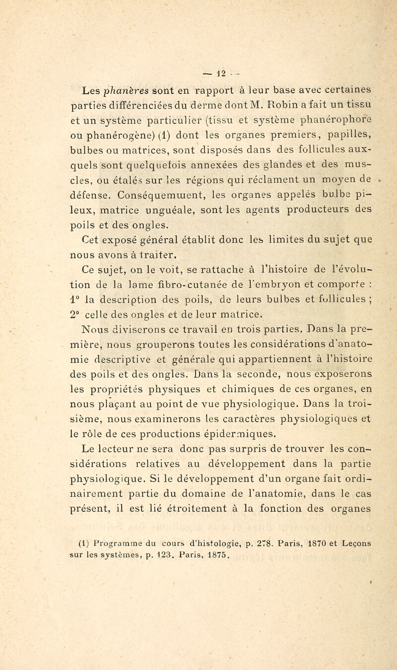 Les phanères sont en rapport à leur base avec certaines parties différenciées du derme dont M. Robin a fait un tissu et un système particulier (tissu et système phanérophore ou phanérogène) (1) dont les organes premiers, papilles, bulbes ou matrices, sont disposés dans des follicules aux- quels sont quelquefois annexées des glandes et des mus- cles, ou étalés sur les régions qui réclament un moyen de défense. Conséquemujent, les organes appelés bulbe pi- leux, matrice unguéale, sont les agents producteurs des poils et des ongles. Cet exposé général établit donc les limites du sujet que nous avons à traiter. Ce sujet, on le voit, se rattache à l'histoire de l'évolu- tion de la lame fibro-cutanée de l'embryon et comporte : 1° la description des poils, de leurs bulbes et follicules ; 2° celle des ongles et de leur matrice. Nous diviserons ce travail en trois parties. Dans la pre- mière, nous grouperons toutes les considérations d'anato- mie descriptive et générale qui appartiennent à l'histoire des poils et des ongles. Dans la seconde, nous exposerons les propriétés physiques et chimiques de ces organes, en nous plaçant au point de vue physiologique. Dans la troi- sième, nous examinerons les caractères physiologiques et le rôle de ces productions épidermiques. Le lecteur ne sera donc pas surpris de trouver les con- sidérations relatives au développement dans la partie physiologique. Si le développement d'un organe fait ordi- nairement partie du domaine de Tanatomie, dans le cas présent, il est lié étroitement à la fonction des organes (1) Programme du cours d'histologie, p. 2T8. Paris, 1870 et Leçons
