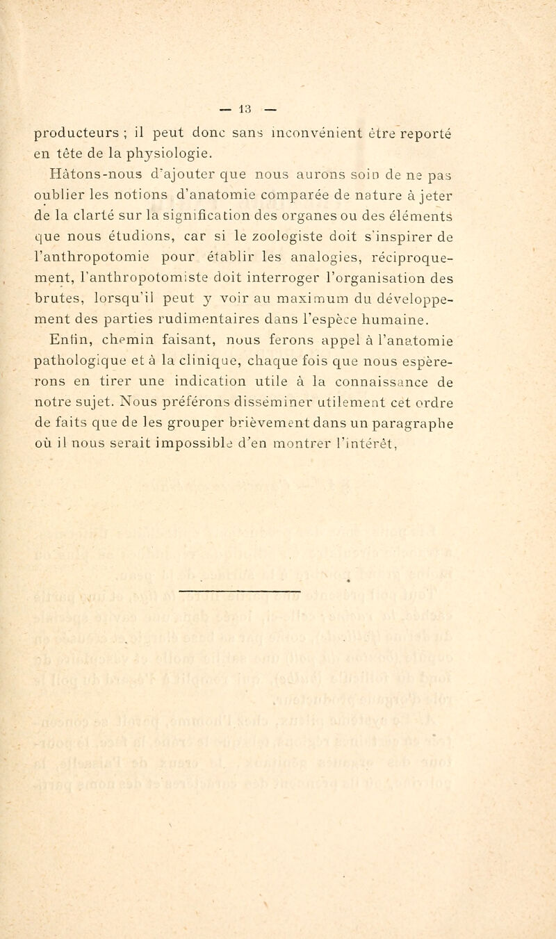 producteurs ; il peut donc sans inconvénient être reporté en tête de la physiologie. Hâtons-nous d'ajouter cjue nous aurons soin de ne pas oublier les notions d'anatomie comparée de nature à jeter de la clarté sur la signification des organes ou des éléments que nous étudions, car si le zoologiste doit s'inspirer de l'anthropotomie pour établir les analogies, réciproque- ment, Fanthropotomiste doit interroger l'organisation des brutes, lorsqu'il peut y voir au maximum du développe- ment des parties rudimentaires dans l'espèce humaine. Eniin, chemin faisant, nous ferons appel à l'anatomie pathologique et à la clinic[ue, chaque fois que nous espére- rons en tirer une indication utile à la connaissance de notre sujet. Nous préférons disséminer utilement cet ordre de faits que de les grouper brièvement dans un paragraphe où il nous serait impossible d'en montrer l'intérêt,
