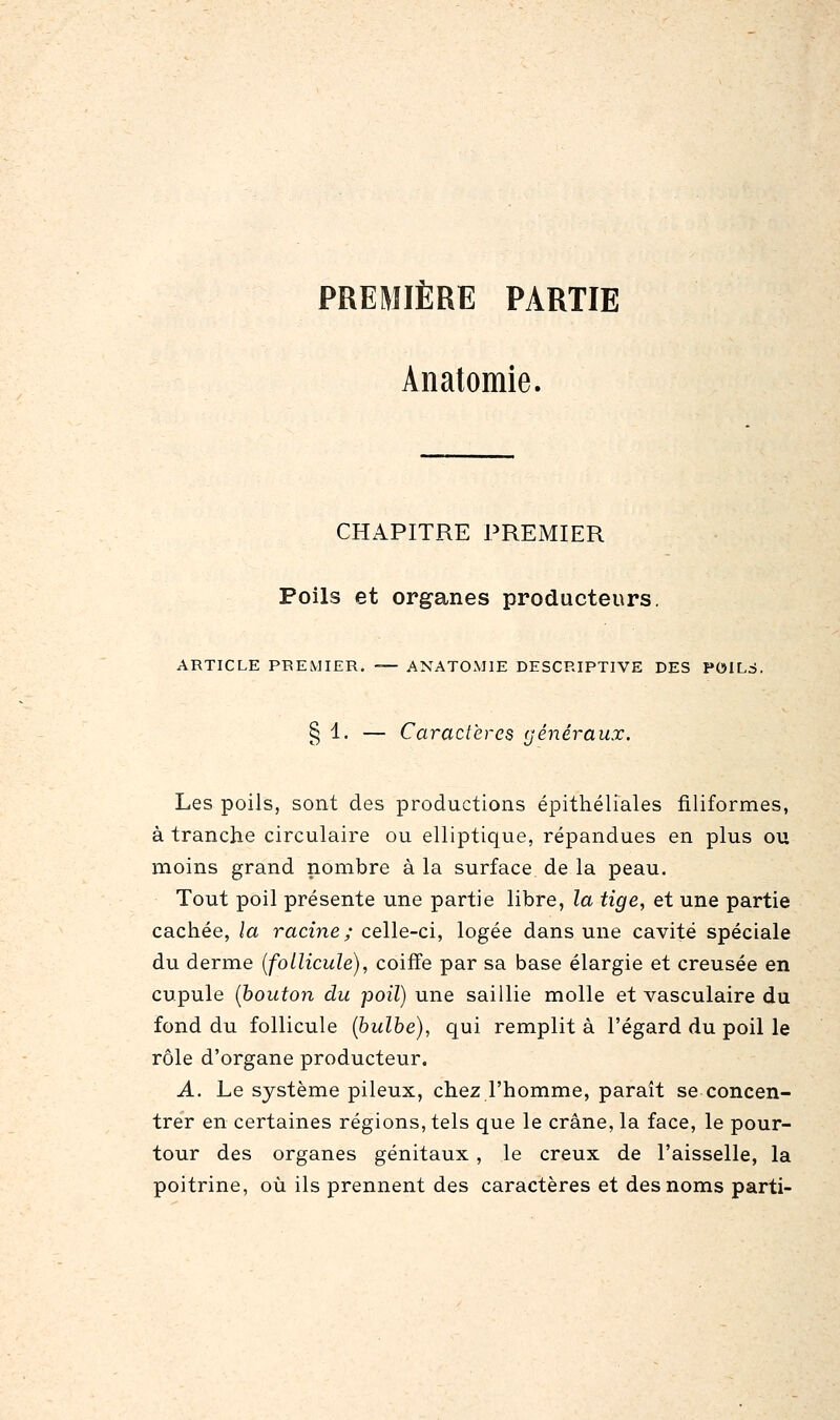 PREMIÈRE PARTIE Anatomie. CHAPITRE PREMIER Poils et organes producteurs. ARTICLE PREMIER. — ANATOMIE DESCRIPTIVE DES POILS. § 1. — Caractères généraux. Les poils, sont des productions épithéliales filiformes, à tranche circulaire ou elliptique, répandues en plus ou moins grand nombre à la surface de la peau. Tout poil présente une partie libre, la tige, et une partie cachée, la racine; celle-ci, logée dans une cavité spéciale du derme {follicule), coiffe par sa base élargie et creusée en cupule (bouton du poil) une saillie molle et vasculaire du fond du follicule {bulbe), qui remplit à l'égard du poil le rôle d'organe producteur. A. Le système pileux, chez l'homme, paraît se concen- trer en certaines régions, tels que le crâne, la face, le pour- tour des organes génitaux , le creux de l'aisselle, la poitrine, où ils prennent des caractères et des noms parti-