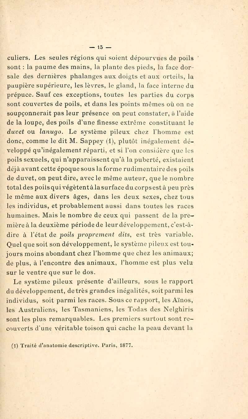 culiers. Les seules régions qui soient dépourvues de poils sont : la paume des mains, la plante des pieds, la face dor- sale des dernières phalanges aux doigts et aux orteils, la paupière supérieure, les lèvres, le gland, la face interne du prépuce. Sauf ces exceptions, toutes les parties du corps sont couvertes de poils, et dans les points mêmes où on ne soupçonnerait pas leur présence on peut constater, à l'aide de la loupe, des poils d'une finesse extrême constituant le duvet ou lanugo. Le système pileux chez l'homme est donc, comme le dit M. Sappey (1), plutôt inégalement dé- veloppé qu'inégalement réparti, et si l'on considère que les poils sexuels, qui n'apparaissent qu'à la puberté, existaient déjà avant cette époque sous la forme rudimentairedes poils de duvet, on peut dire, avec le même auteur, que le nombre total des poils qui végètent à la surface du corps est à peu près le même aux divers âges, dans les deux sexes, chez tous les individus, et probablement aussi dans toutes les races humaines. Mais le nombre de ceux qui passent de la pre-- mière à la deuxième période de Surdéveloppement, c'est-à- dire à l'état de poils proprement dits, est très variable. Quel que soit son développement, le système pileux est tou- jours moins abondant chez l'homme que chez les animaux; de plus, à rencontre des animaux, l'homme est plus velu sur le ventre que sur le dos. Le système pileux présente d'ailleurs, sous le rapport du développement, de très grandes inégalités, soit parmi les individus, soit parmi les races. Sous ce rapport, les Aïnos, les Australiens, les Tasmaniens, les Todas des Nelghiris sont les plus remarc|uables. Les premiers surtout sont re- couverts dune véritable toison qui cache la peau devant la (1) Traité d'analomie descriptive. Paris, 1877.