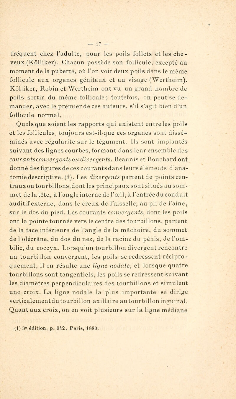 fréquent chez l'adulte, pour les poils follets et les che- veux (Kôlliker). Chacun possède son follicule, excepté au moment de la puberté, oii l'on voit deux poils dans le même follicule aux organes génitaux et au visage (Wertheim). Kôlliker, Robin et Wertheim ont vu un grand nombre de poils sortir du même follicule ; toutefois, on peut se de- mander, avec le premier de ces auteurs, s'il s'agit bien d'un follicule normal. Quels que soient les rapports qui existent entre les poils et les follicules, toujours est-il-que ces organes sont dissé- minés avec régularité sur le tégument. Ils sont implantés suivant des lignes courbes, formant dans leur ensemble des courants convergents ou divergents. Beauniset Bouchard ont donné des figures de ces courants dans leurs éléments d'ana- tomiedescriptive. (1). Les ch'oer^ejifs partent de points cen- trauxou tourbillons,dont les principaux sont situés au som- met delatête, à l'angle interne de l'œil, à l'entrée du conduit auditif externe, dans le creux de l'aisselle, au pli de l'aine, sur le dos du pied. Les courants convergents^ dont les poils ont la pointe tournée vers Je centre des tourbillons, partent de la face inférieure de l'angle de la mâchoire, du sommet de l'olécràne, du dos du nez, de la racine du pénis, de l'om- bilic, du coccyx. Lorsqu'un tourbillon divergent rencontre un tourbillon convergent, les poils se redressent récipro- cjuement, il en résulte une ligne nodale, et lorsque quatre tourbillons sont tangentiels, les poils se redressent suivant les diamètres perpendiculaires des tourbillons et simulent une croix. La ligne nodale la plus importante se dirige verticalementdutourbillon axillaire autourbilloninguinal. Quant aux croix, on en voit plusieurs sur la ligne médiane 0) 3e édition, p. 942. Paris, 1880.