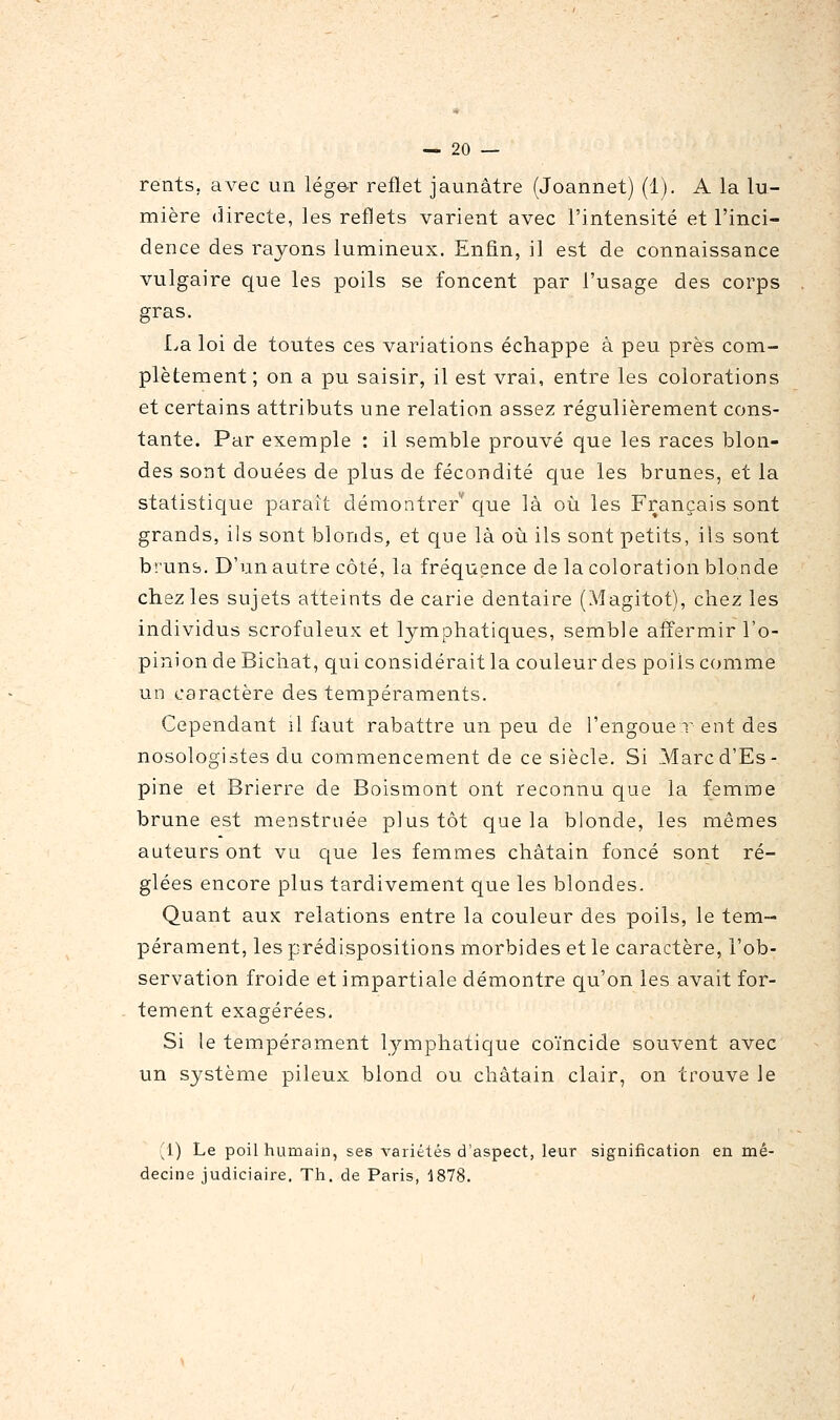 rents, avec un léger reflet jaunâtre (Joannet) (1). A la lu- mière directe, les reflets varient avec l'intensité et l'inci- dence des rayons lumineux. Enfin, il est de connaissance vulgaire que les poils se foncent par l'usage des corps gras. La loi de toutes ces variations échappe à peu près com- plètement ; on a pu saisir, il est vrai, entre les colorations et certains attributs une relation assez régulièrement cons- tante. Par exemple : il semble prouvé que les races blon- des sont douées de plus de fécondité que les brunes, et la statistique parait démontrer' que là oîi les Français sont grands, ils sont blonds, et que là où ils sont petits, ils sont bruns. D'un autre côté, la fréquence de la coloration blonde chez les sujets atteints de carie dentaire (Magitot), chez les individus scrofuleux et lymphatiques, semble afî'ermir l'o- pinion de Bicliat, qui considérait la couleur des poils comme un caractère des tempéraments. Cependant il faut rabattre un peu de l'engoué r ent des nosologistes du commencement de ce siècle. Si Marcd'Es- pine et Brierre de Boismont ont reconnu cjue la femme brune est menstruée plus tôt que la blonde, les mêmes auteurs ont vu que les femmes châtain foncé sont ré- glées encore plus tardivement que les blondes. Quant aux relations entre la couleur des poils, le tem- pérament, les prédispositions morbides et le caractère, l'ob- servation froide et impartiale démontre qu'on les avait for- tement exagérées. Si le tempérament lymphatique coïncide souvent avec un système pileux blond ou châtain clair, on trouve le (1) Le poil humain, ses variétés d'aspect, leur signification en mé- decine judiciaire. Th. de Paris, 1878.