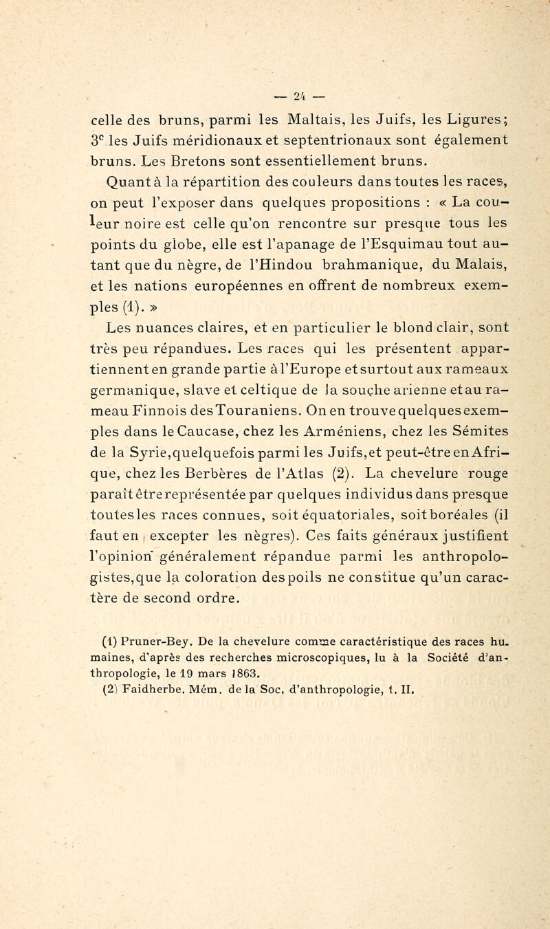 celle des bruns, parmi les Maltais, les Juifs, les Ligures; 3*^ les Juifs méridionaux et septentrionaux sont également bruns. Les Bretons sont essentiellement bruns. Quanta la répartition des couleurs dans toutes les races, on peut l'exposer dans quelques propositions : « La cou- leur noire est celle qu'on rencontre sur presque tous les points du globe, elle est l'apanage de l'Esquimau tout au- tant que du nègre, de l'Hindou brahmanique, du Malais, et les nations européennes en offrent de nombreux exem- ples (1). » Les nuances claires, et en particulier le blond clair, sont très peu répandues. Les races qui les présentent appar- tiennenten grande partie àl'Europe etsurtout aux rameaux germanique, slave et celtique de Ja souche arienne etau ra- meau Finnois desTouraniens. On en trouve quelques exem- ples dans le Caucase, chez les Arméniens, chez les Sémites de la Syrie,quelquefois parmi les Juifs,et peut-être en Afri- que, chez les Berbères de l'Atlas (2). La chevelure rouge paraît étrereprésentée par quelques individus dans presque toutesles races connues, soit équatoriales, soitboréales (il faut en excepter les nègres). Ces faits généraux justifient l'opinion généralement répandue parmi les anthropolo- gistes,que la coloration des poils ne constitue qu'un carac- tère de second ordre. (1) Pruner-Bey. De la chevelure comrae caractéristique des races hu. maines, d'après des recherches microscopiques, lu à la Société d'an- thropologie, le 19 mars 1863. (2) Faidherbe. Mém. de la Soc, d'anthropologie, t. II.