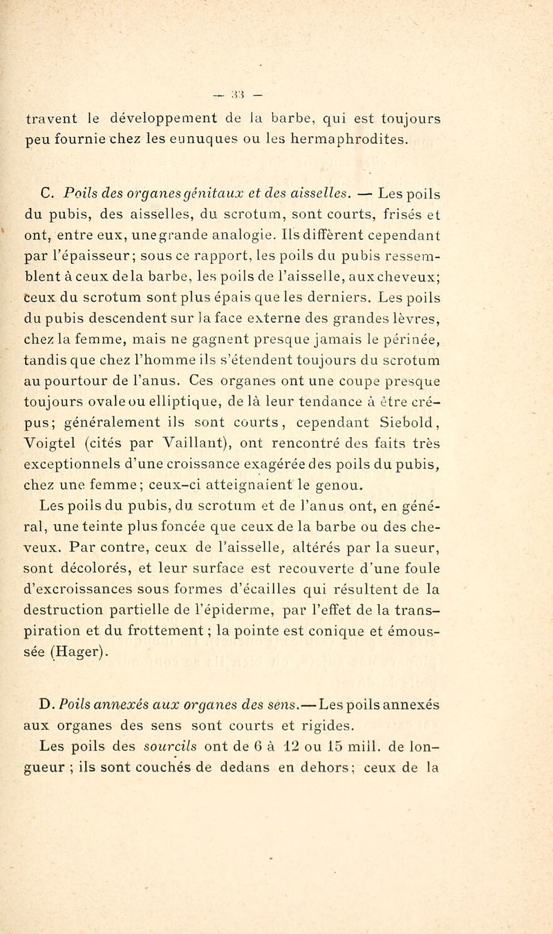 — :-ï3 — travent le développement de la barbe, qui est toujours peu fournie chez les eunuques ou les hermaphrodites. C. Poils des organes génitaux et des aisselles. — Les poils du pubis, des aisselles, du scrotum, sont courts, frisés et ont, entre eux, unegrande analogie. Ils diffèrent cependant par l'épaisseur; sous ce rapport, les poils du pubis ressem- blent à ceux delà barbe, les poils de l'aisselle, auxcheveux; ceux du scrotum sont plus épais que les derniers. Les poils du pubis descendent sur la face externe des grandes lèvres, chez la femme, mais ne gagnent presque jamais le périnée, tandis que chez l'homme ils s'étendent toujours du scrotum au pourtour de l'anus. Ces organes ont une coupe prescjue toujours ovale ou elliptique, de là leur tendance à être cré- pus; généralement ils sont courts, cependant Siebold, Voigtel (cités par Vaillant), ont rencontré des faits très exceptionnels d'une croissance exagérée des poils du pubis, chez une femme; ceux-ci atteignaient le genou. Les poils du pubis, du scrotum et de l'anas ont, en géné- ral, une teinte plus foncée que ceux de la barbe ou des che- veux. Par contre, ceux de l'aisselle, altérés par la sueur, sont décolorés, et leur surface est recouverte d'une foule d'excroissances sous formes d'écaillés qui résultent de la destruction partielle de l'épiderme, par l'effet de la trans- piration et du frottement ; la pointe est conique et émous- sée (Hager). D. Poils annexés aux organes des sens.—Les poils annexés aux organes des sens sont courts et rigides. Les poils des sourcils ont de 6 à 12 ou 15 mill. de lon- gueur ; ils sont couchés de dedans en dehors; ceux de la