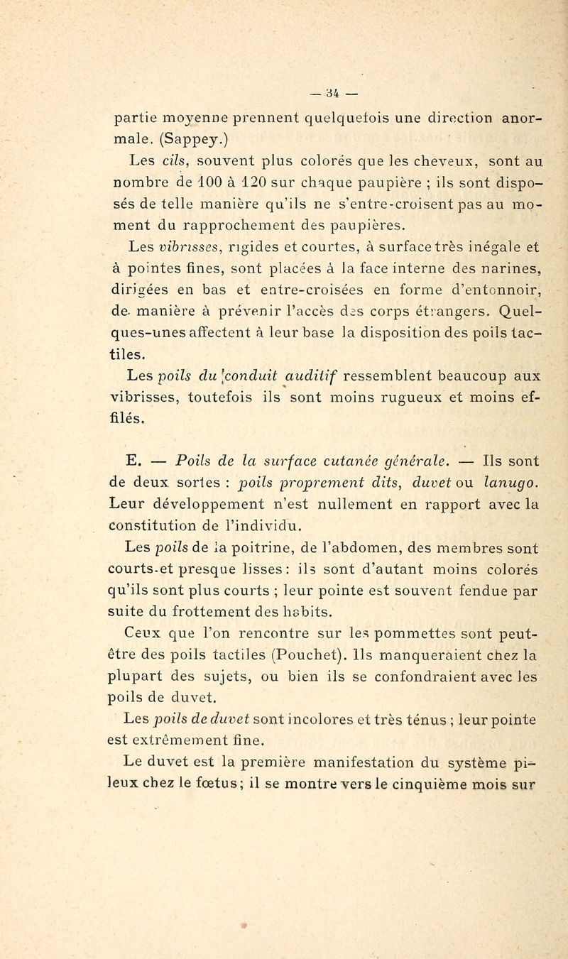 partie moyenne prennent quelquetois une direction anor- male. (Sappey.) Les cils, souvent plus colorés que les cheveux, sont au nombre de 100 à 120 sur chaque paupière ; ils sont dispo- sés de telle manière qu'ils ne s'entre-croisent pas au mo- ment du rapprochement des paupières. Les vihrisses, rigides et courtes, à surface très inégale et à pointes fines, sont placées à la face interne des narines, dirigées en bas et entre-croisées en forme d'entonnoir, de- manière à prévenir l'accès das corps étrangers. Quel- ques-unes affectent à leur base la disposition des poils tac- tiles. Les poils du 'conduit auditif ressemblent beaucoup aux vibrisses, toutefois ils sont moins rugueux et moins ef- filés. E. — Poils de la surface cutanée générale. — Ils sont de deux sortes : •poils 'proprement dits, duvet ou lanugo. Leur développement n'est nullement en rapport avec la constitution de l'individu. Les poils de la poitrine, de l'abdomen, des membres sont courts-et presque lisses: ils sont d'autant moins colorés qu'ils sont plus courts ; leur pointe est souvent fendue par suite du frottement des habits. Ceux que l'on rencontre sur les pommettes sont peut- être des poils tactiles (Pouchet). Ils manqueraient chez la plupart des sujets, ou bien ils se confondraient avec les poils de duvet. Les poils de duvet sont incolores et très ténus ; leur pointe est extrêmement fine. Le duvet est la première manifestation du système pi- leux chez le fœtus; il se montre vers le cinquième mois sur
