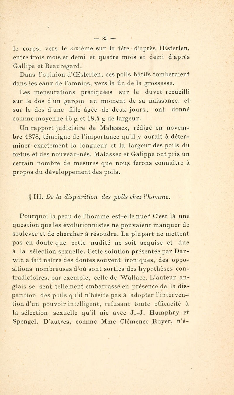 le corps, vers le sixième sur la tête d'après Œsterlen, entre trois mois et demi et quatre mois et demi d'après Gallipe et Beauregard. Dans Vopinion d'Œsterlen, ces poils hâtifs tomberaient dans les eaux de l'amnios, vers la fin de la grossesse. Les mensurations pratiquées sur le duvet recueilli sur le dos d'un garçon au moment de sa naissance, et sur le dos d'une fille âgée de deux jours, ont donné comme moyenne d6 u. et 18,4 jj, de largeur. Un rapport judiciaire de Malassez, rédigé en novem- bre 1878, témoigne de l'importance qu'il y aurait à déter- miner exactement la longueur et la largeur des poils du fœtus et des nouveau-nés. Malassez et Galippe ont pris un certain nombre de mesures que nous ferons connaître à propos du développement des poils. § III. De la disparition des poils chez Thomme. Pourquoi la peau de l'homme est-elle nue? C'est là une question que les évolutionnistes ne pouvaient manquer de soulever et de chercher à résoudre. La plupart ne mettent pas en doute que cette nudité ne soit acquise et due à la sélection sexuelle. Cette solution présentée par Dar- w^in a fait naître des doutes souvent ironiques, des oppo- sitions nombreuses d'où sont sorties des hypothèses con- tradictoires, par exemple, celle de Wallace. L'auteur an- glais se sent tellement embarrassé en présence de la dis- parition des poils qa'il n'hésite pas à adopter l'interven-* lion d'un pouvoir intelligent, refusant toute efficacité à la sélection sexuelle qu'il nie avec J.-J. Humphry et Spengel. D'autres, comme Mme Clémence Royer, n'é-