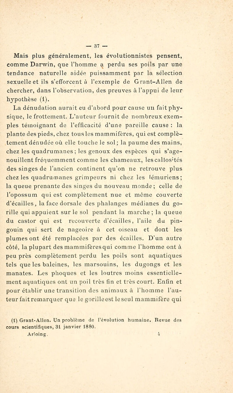 Mais plus généralement, les évolutionnistes pensent, comme Darwin, que l'homme a perdu ses poils par une tendance naturelle aidée puissamment par la sélection sexuelle et ils s'efforcent à l'exemple de Grant-Allen de chercher, dans l'observation, des preuves à l'appui de leur hj'-pothèse (1). La dénudation aurait eu d'abord pour cause un fait phy- sique, le frottement. L'auteur fournit de nombreux exem- ples témoignant de l'efficacité d'une pareille cause : la plante des pieds, chez tous les mammifères, qui est complè- tement dénudée où elle touche le sol; la paume des mains, chez les quadrumanes; les genoux des espèces qui s'age- nouillent fréquemment comme les chameaux, les callos'tés des singes de l'ancien continent qu'on ne retrouA^e plus chez les quadrumanes grimpeurs ni chez les lémuriens; la queue prenante des singes du nouveau monde ; celle de l'opossum qui est complètement nue et même couverte d'écaillés, la face dorsale des phalanges médianes du go- rille qui appuient sur le sol pendant la marche ; la queue du castor qui est recouverte d'écaillés, l'aile du pin- gouin qui sert de nageoire à cet oiseau et dont les plumes ont été remplacées par des écailles. D'un autre côté, la plupart des mammifères qui comme l'homme ont à peu près complètement perdu les poils sont aquatiques tels que les baleines, les marsouins, les dugongs et les manates. Les phocjues et les loutres moins essentielle- ment aquatiques ont un poil très fin et très court. Enfin et pour établir une transition des animaux à l'homme l'au- teur fait remarc[uer que le gorille est le seul mammifère qui (1) Grant-Allen. Un problème de l'évolution humaine. Revue des cours scientifiques, 31 janvier 1880. Ar'.oing, 4